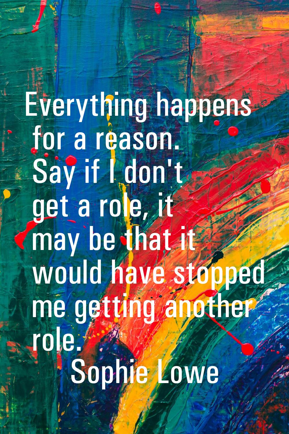 Everything happens for a reason. Say if I don't get a role, it may be that it would have stopped me
