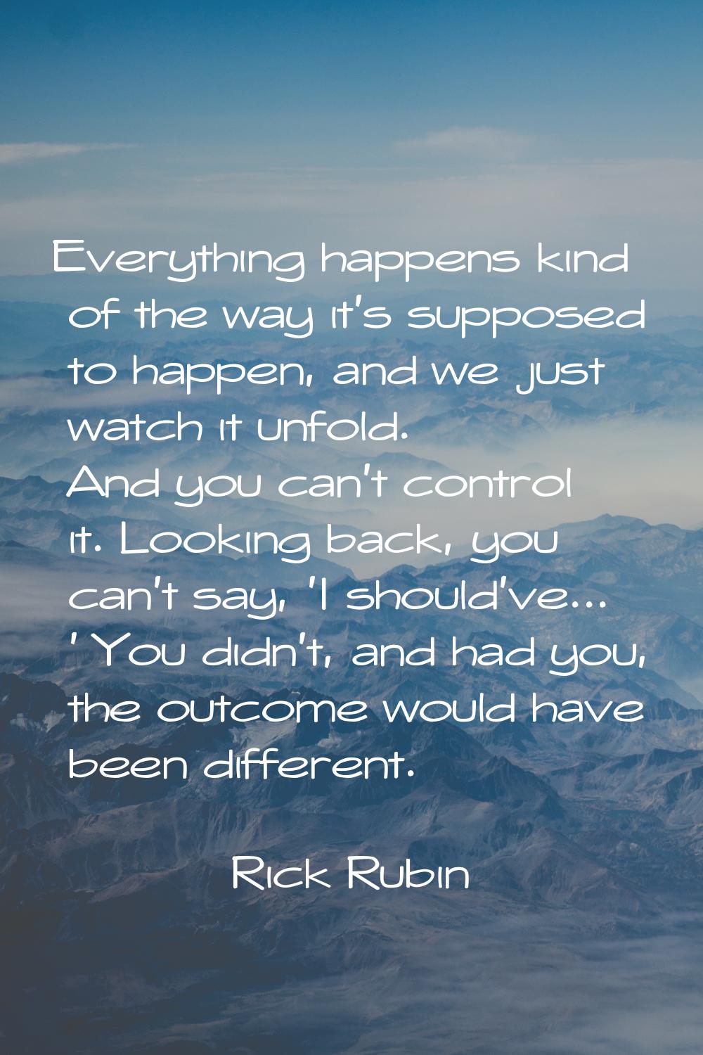 Everything happens kind of the way it's supposed to happen, and we just watch it unfold. And you ca