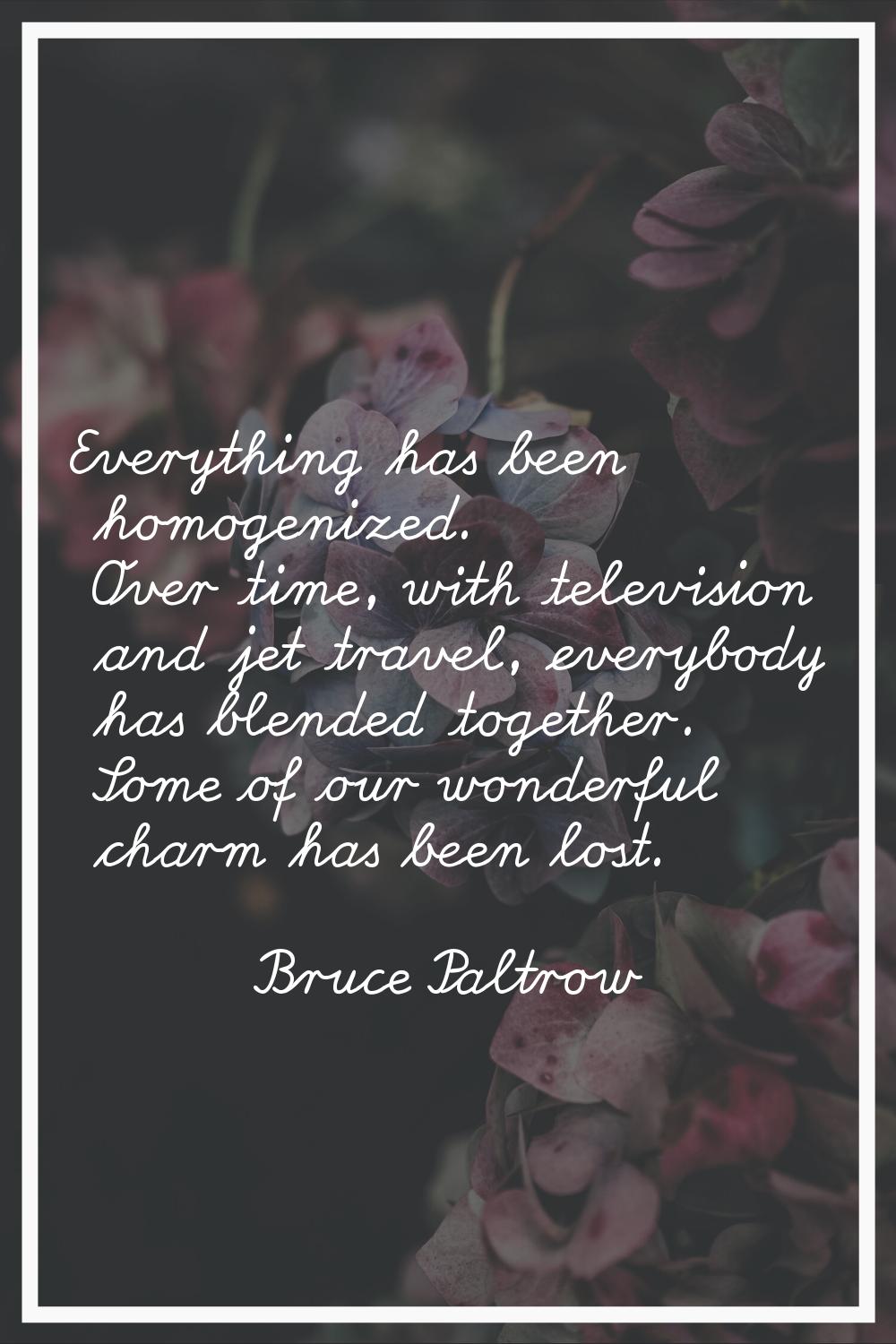 Everything has been homogenized. Over time, with television and jet travel, everybody has blended t