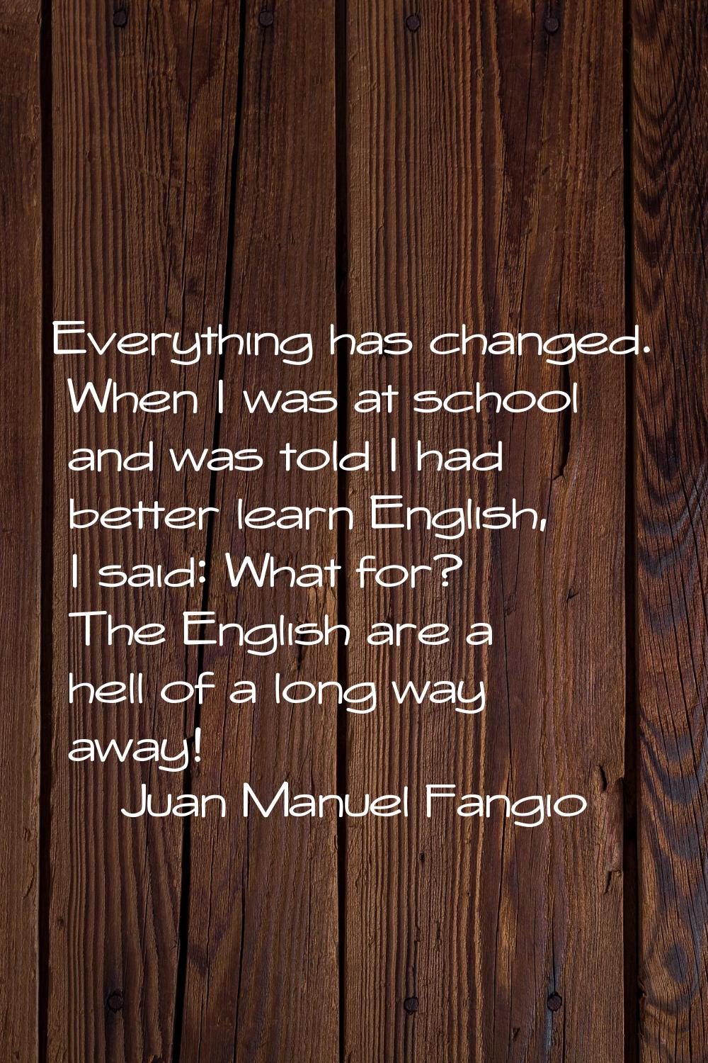 Everything has changed. When I was at school and was told I had better learn English, I said: What 