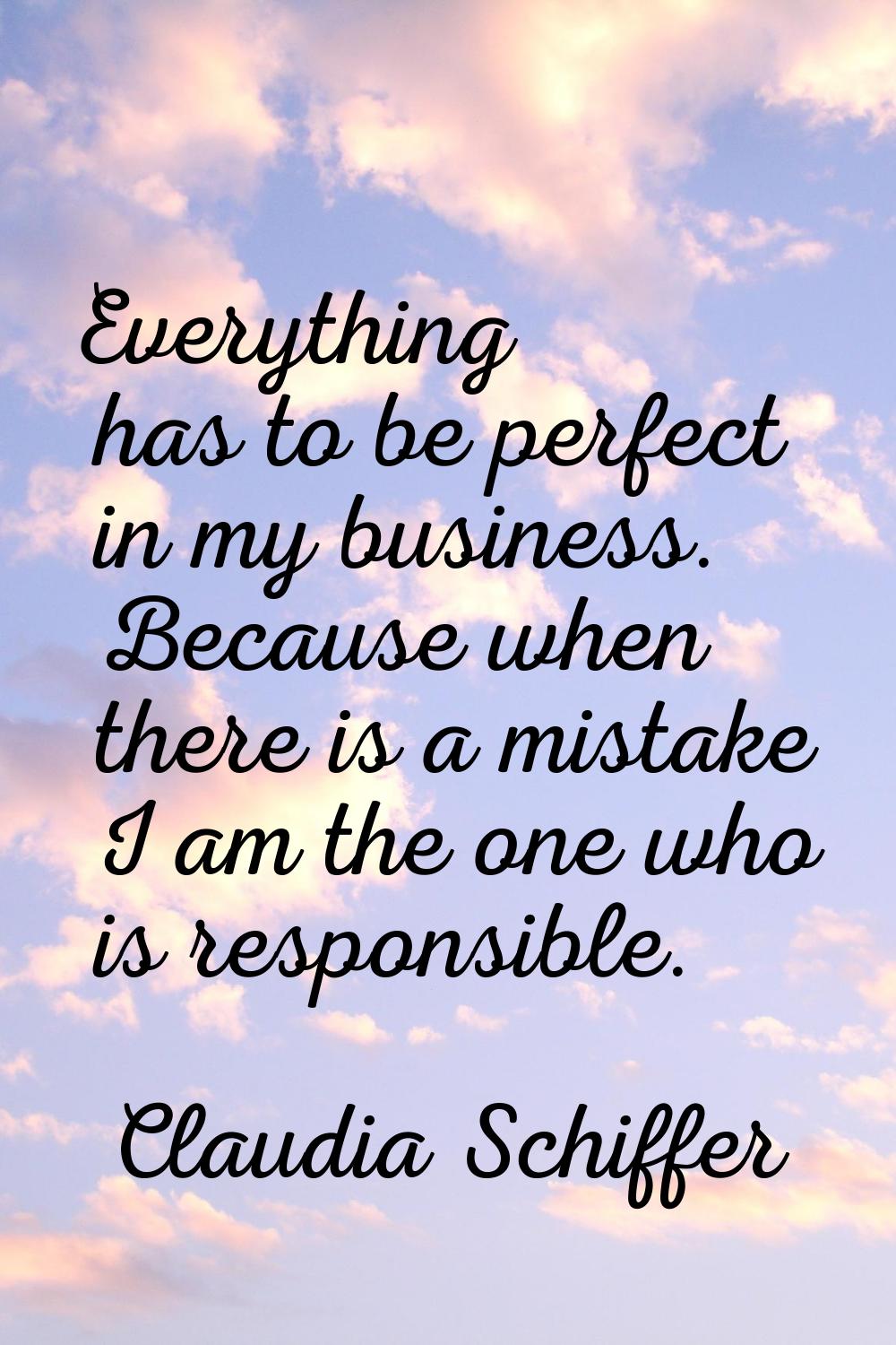 Everything has to be perfect in my business. Because when there is a mistake I am the one who is re