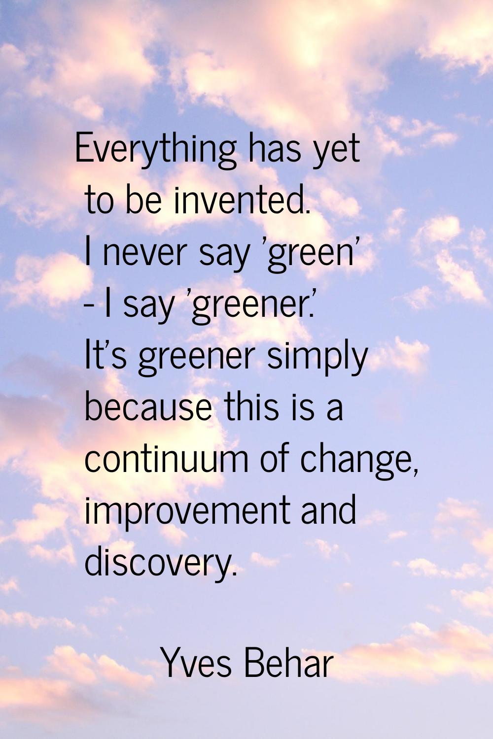 Everything has yet to be invented. I never say 'green' - I say 'greener.' It's greener simply becau