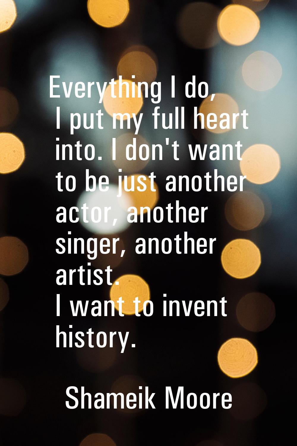 Everything I do, I put my full heart into. I don't want to be just another actor, another singer, a