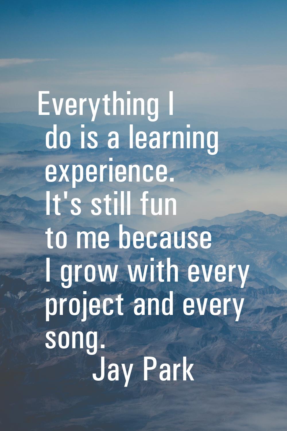 Everything I do is a learning experience. It's still fun to me because I grow with every project an