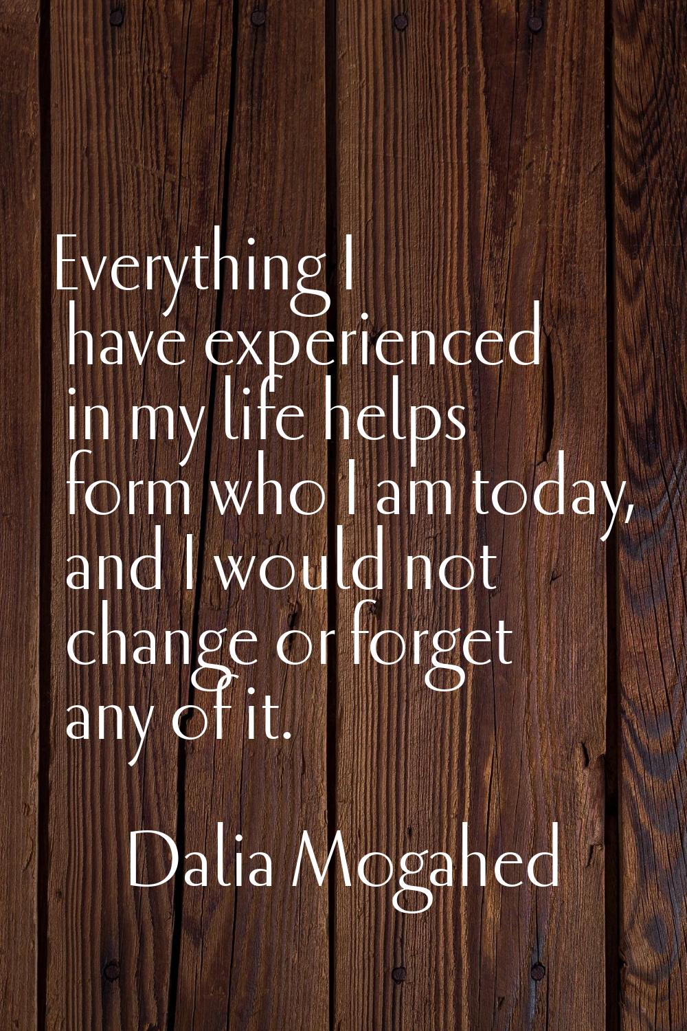 Everything I have experienced in my life helps form who I am today, and I would not change or forge