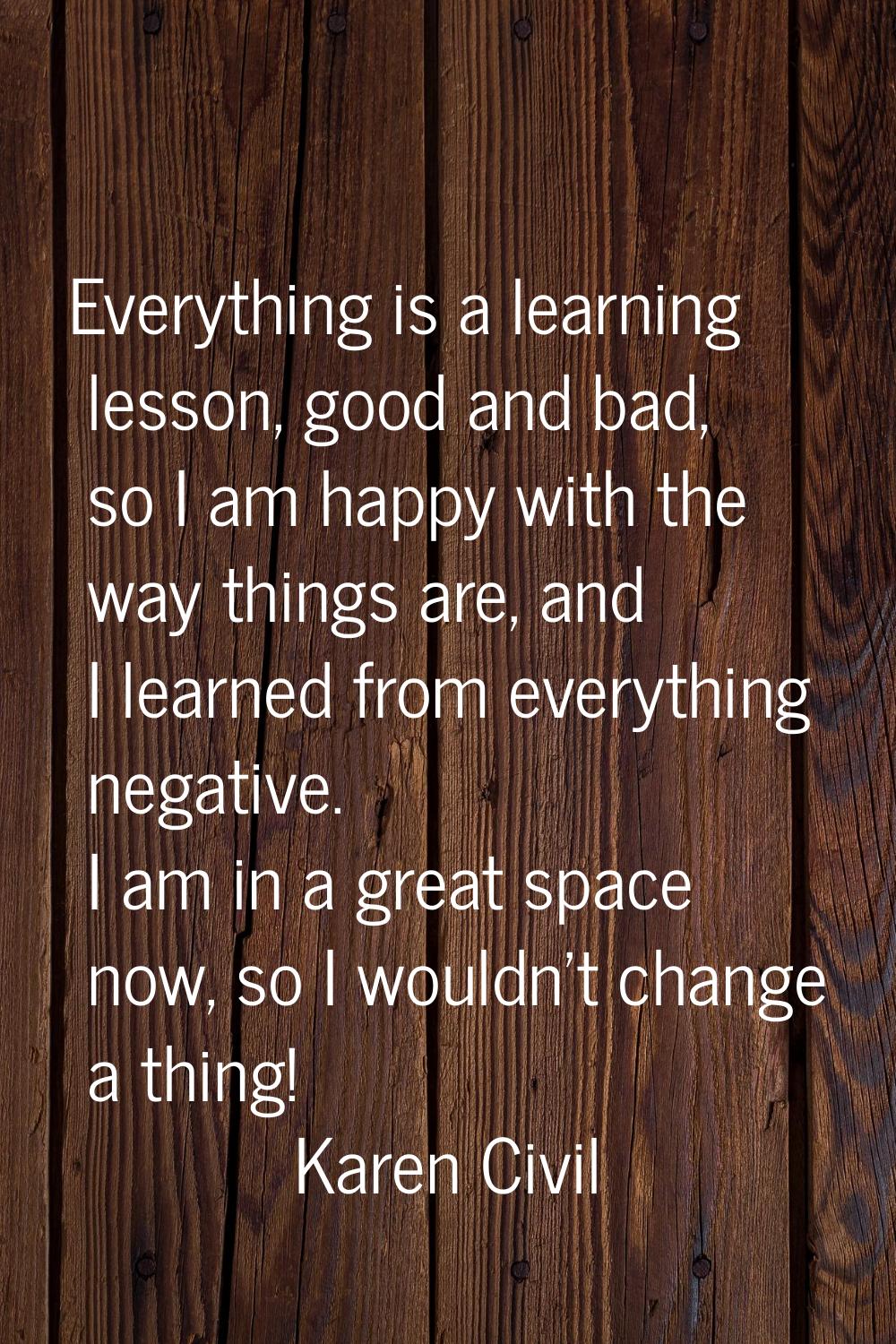 Everything is a learning lesson, good and bad, so I am happy with the way things are, and I learned