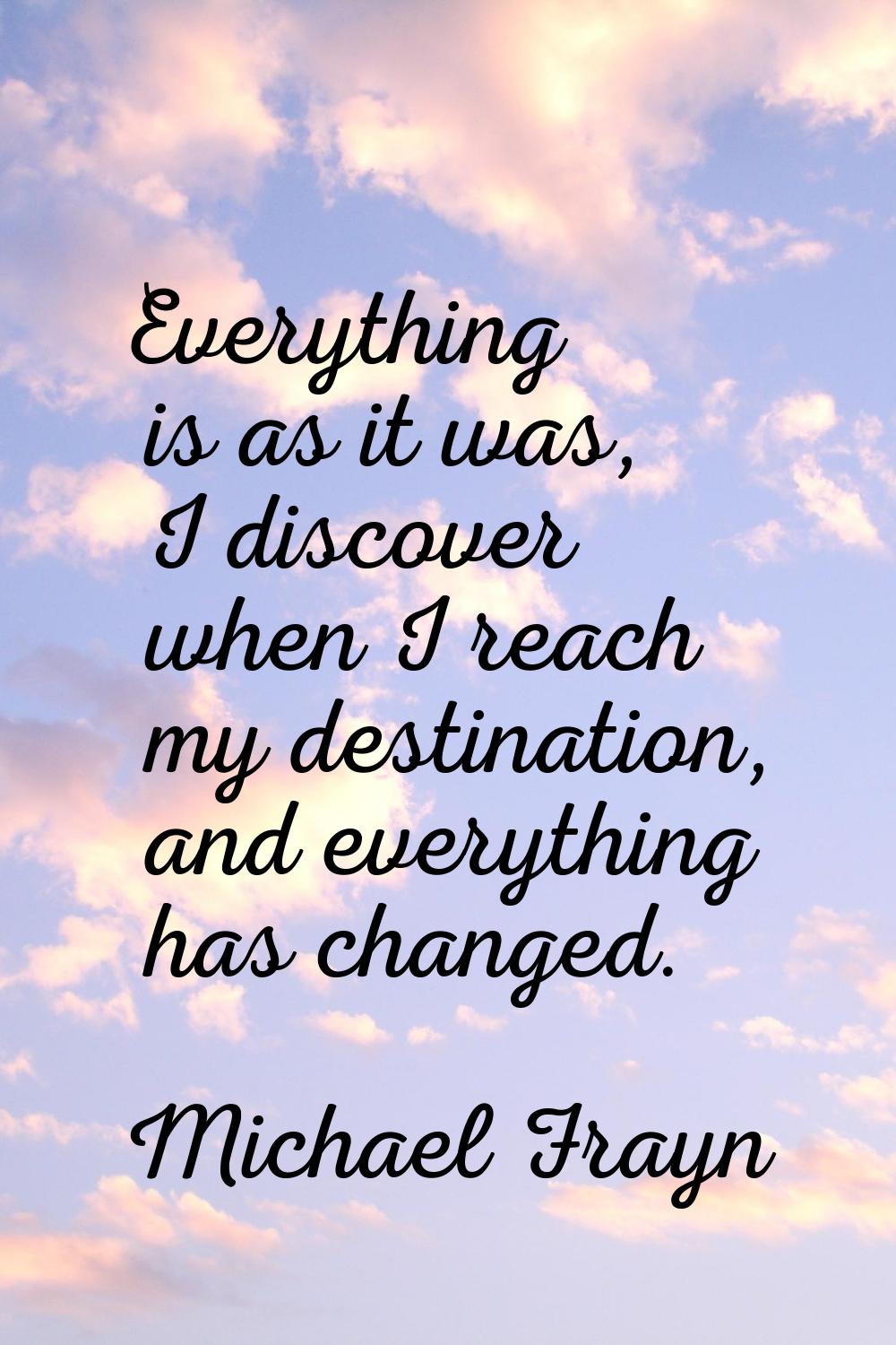 Everything is as it was, I discover when I reach my destination, and everything has changed.