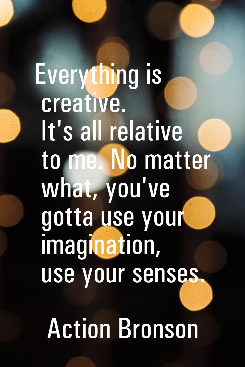 Everything is creative. It's all relative to me. No matter what, you've gotta use your imagination,