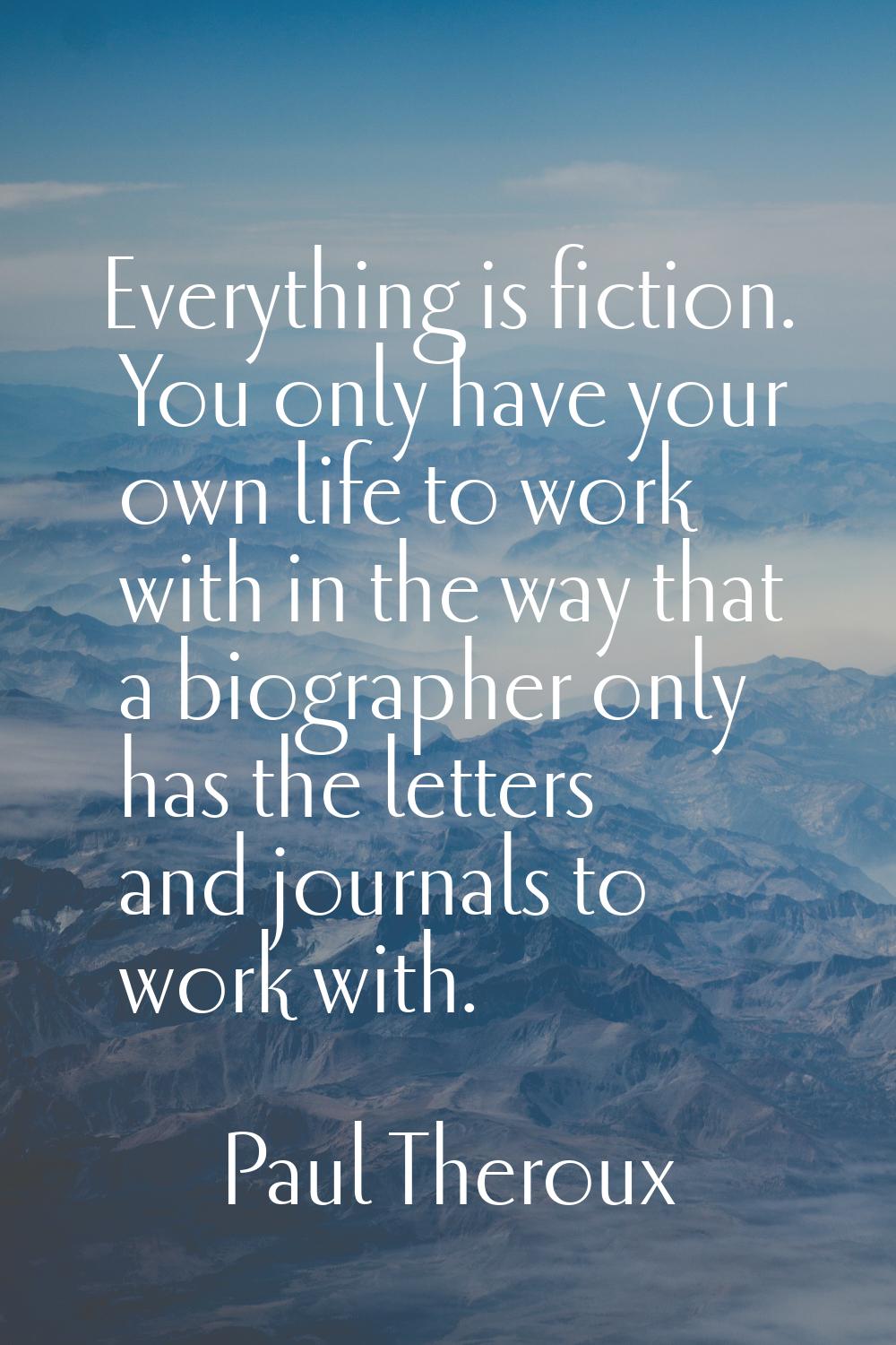 Everything is fiction. You only have your own life to work with in the way that a biographer only h