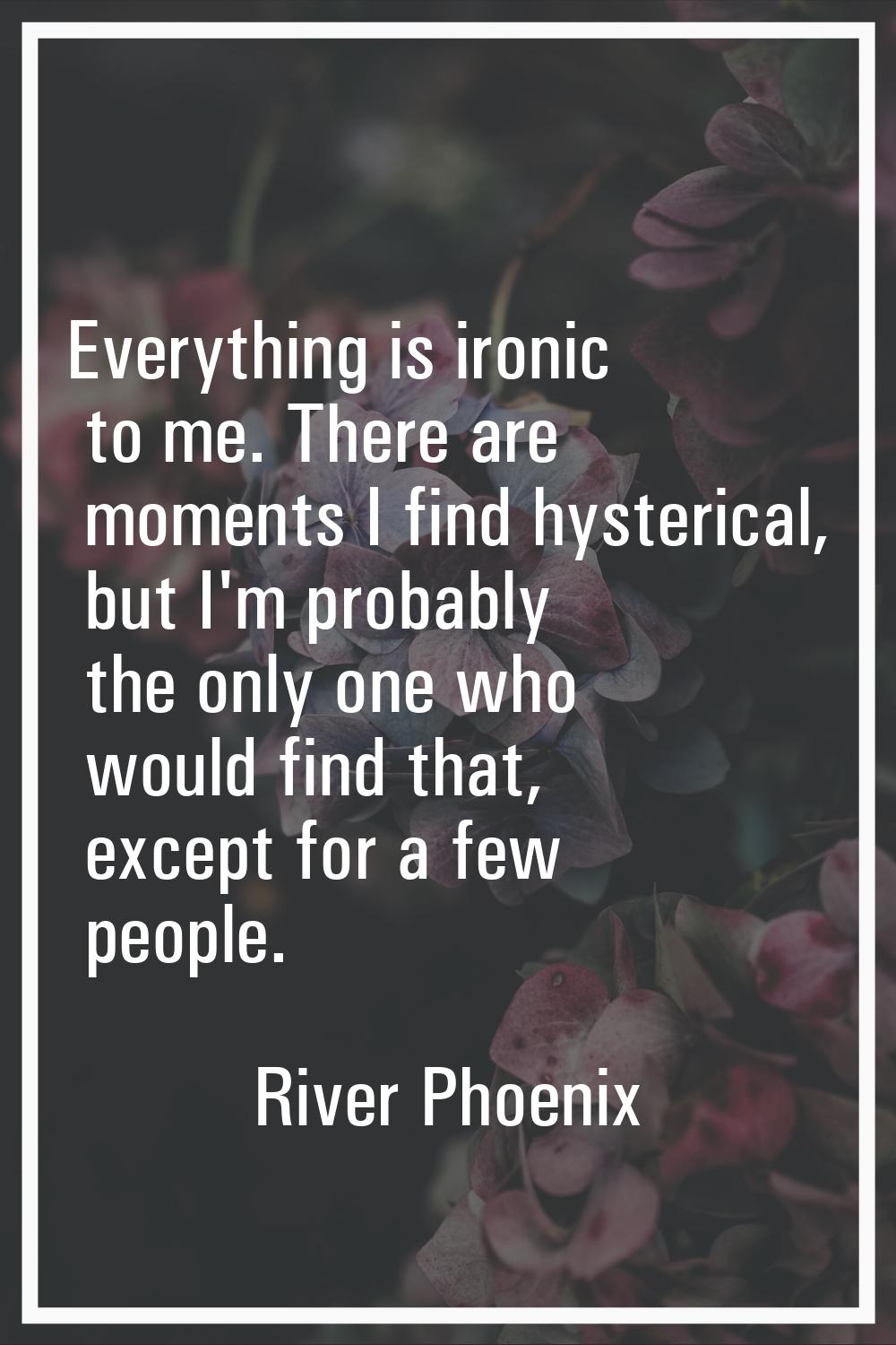 Everything is ironic to me. There are moments I find hysterical, but I'm probably the only one who 