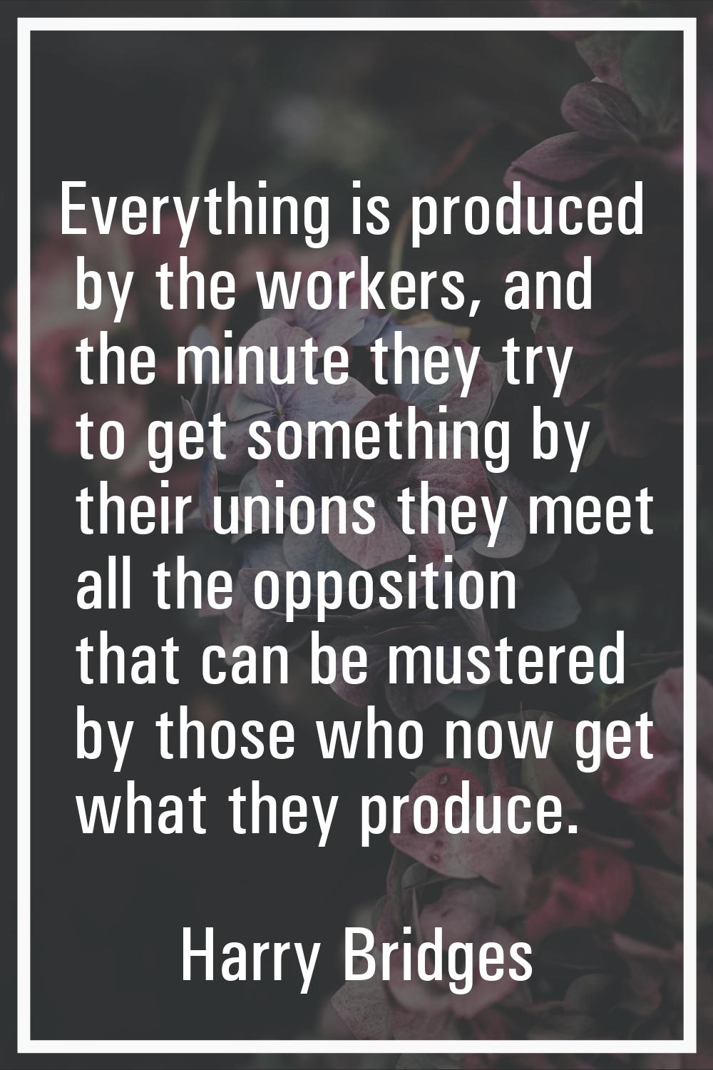Everything is produced by the workers, and the minute they try to get something by their unions the
