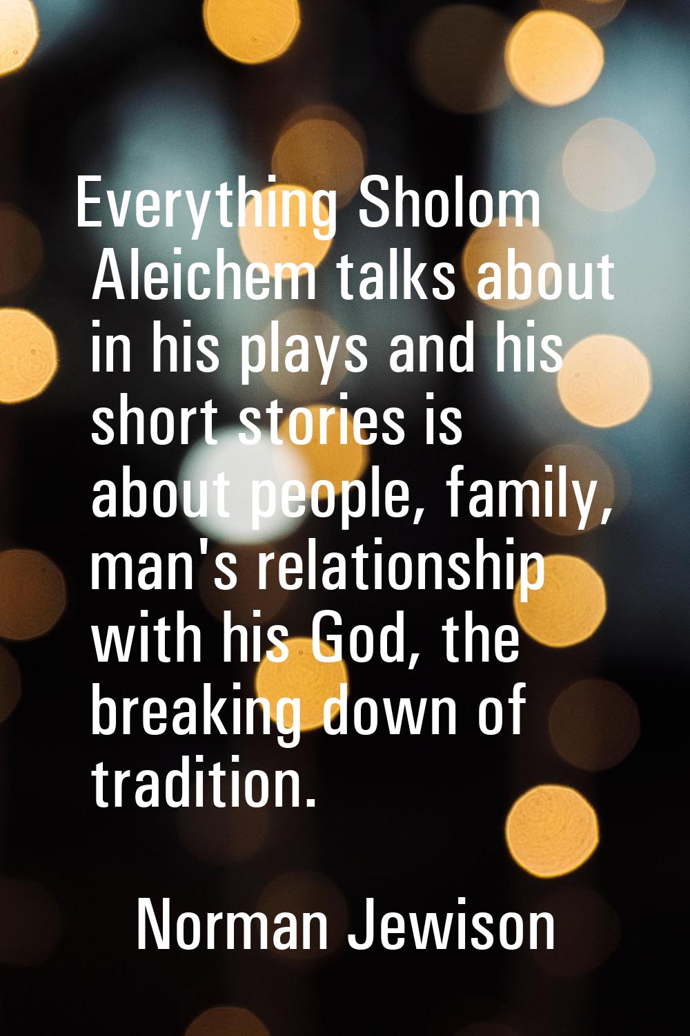 Everything Sholom Aleichem talks about in his plays and his short stories is about people, family, 