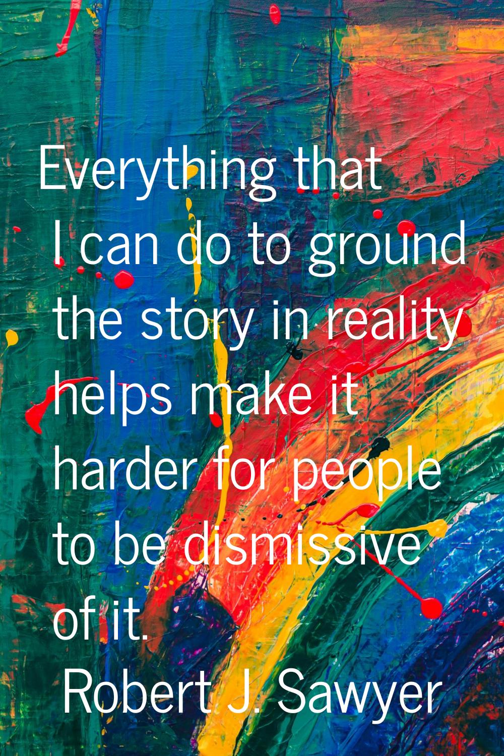 Everything that I can do to ground the story in reality helps make it harder for people to be dismi