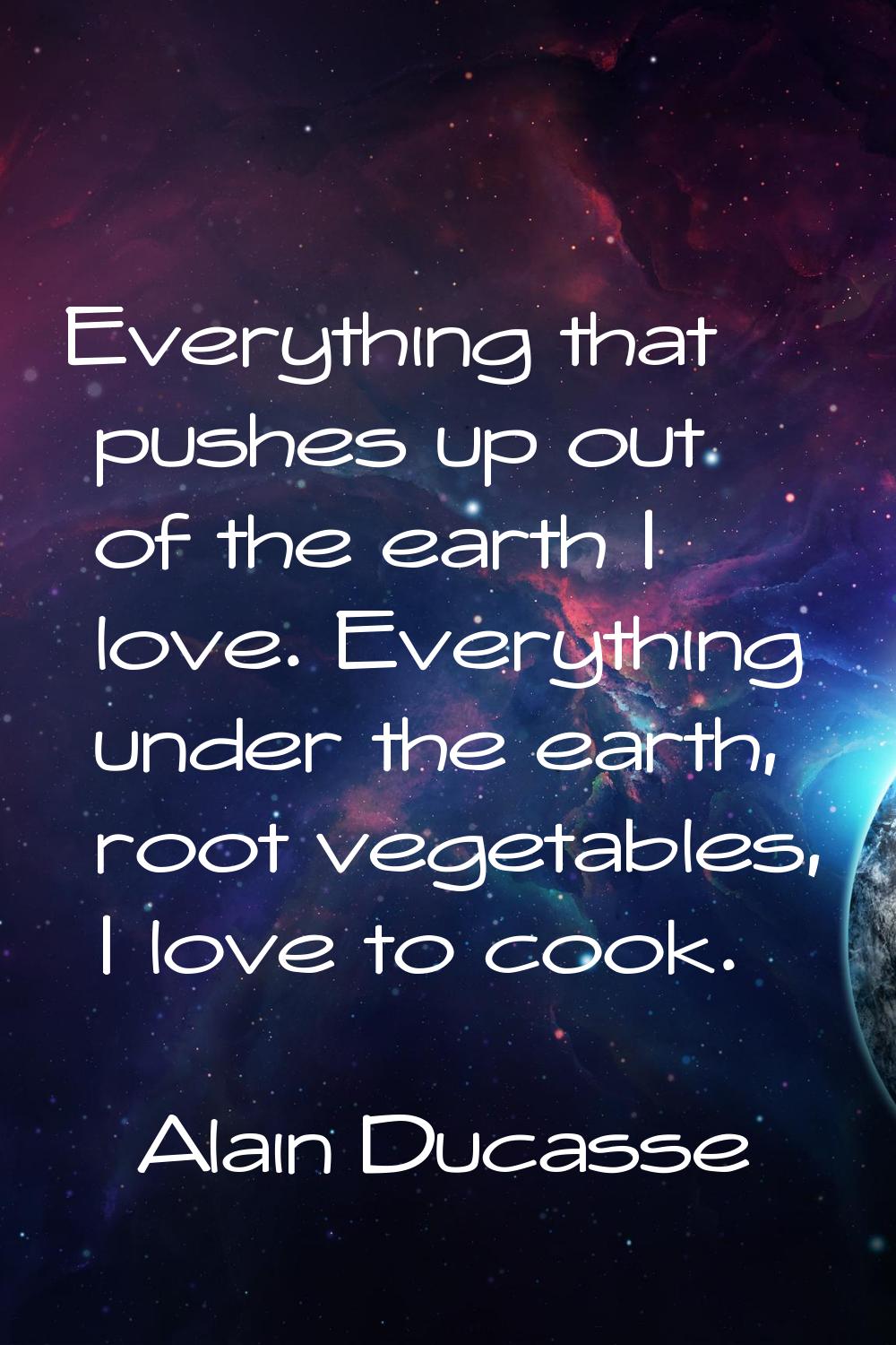 Everything that pushes up out of the earth I love. Everything under the earth, root vegetables, I l