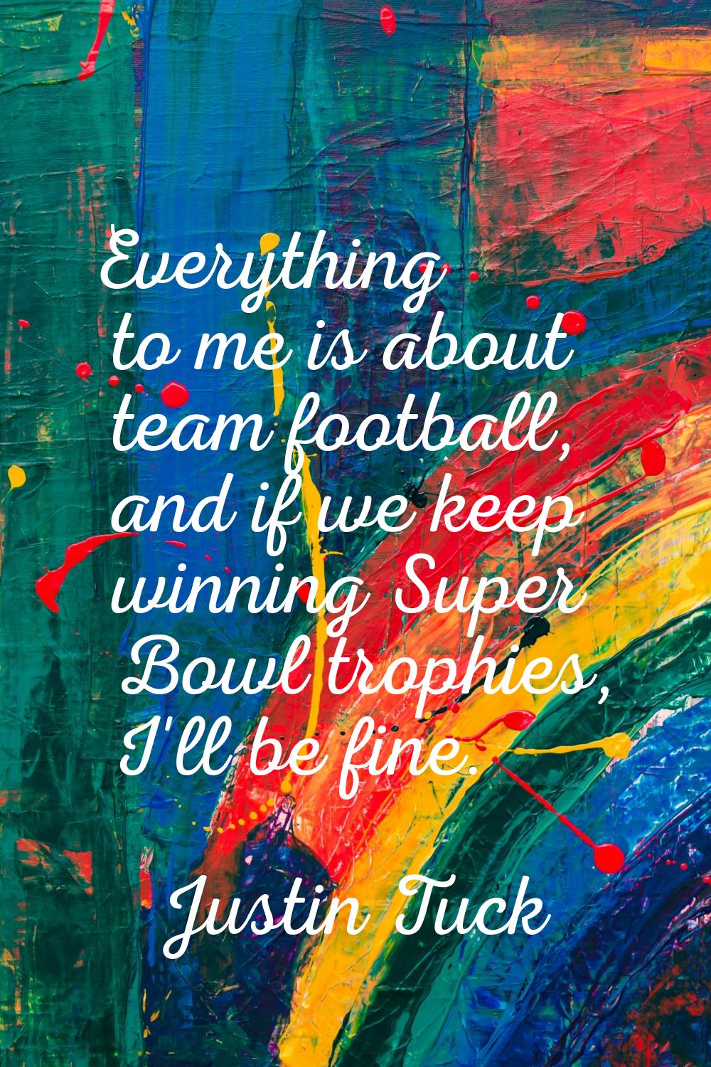 Everything to me is about team football, and if we keep winning Super Bowl trophies, I'll be fine.