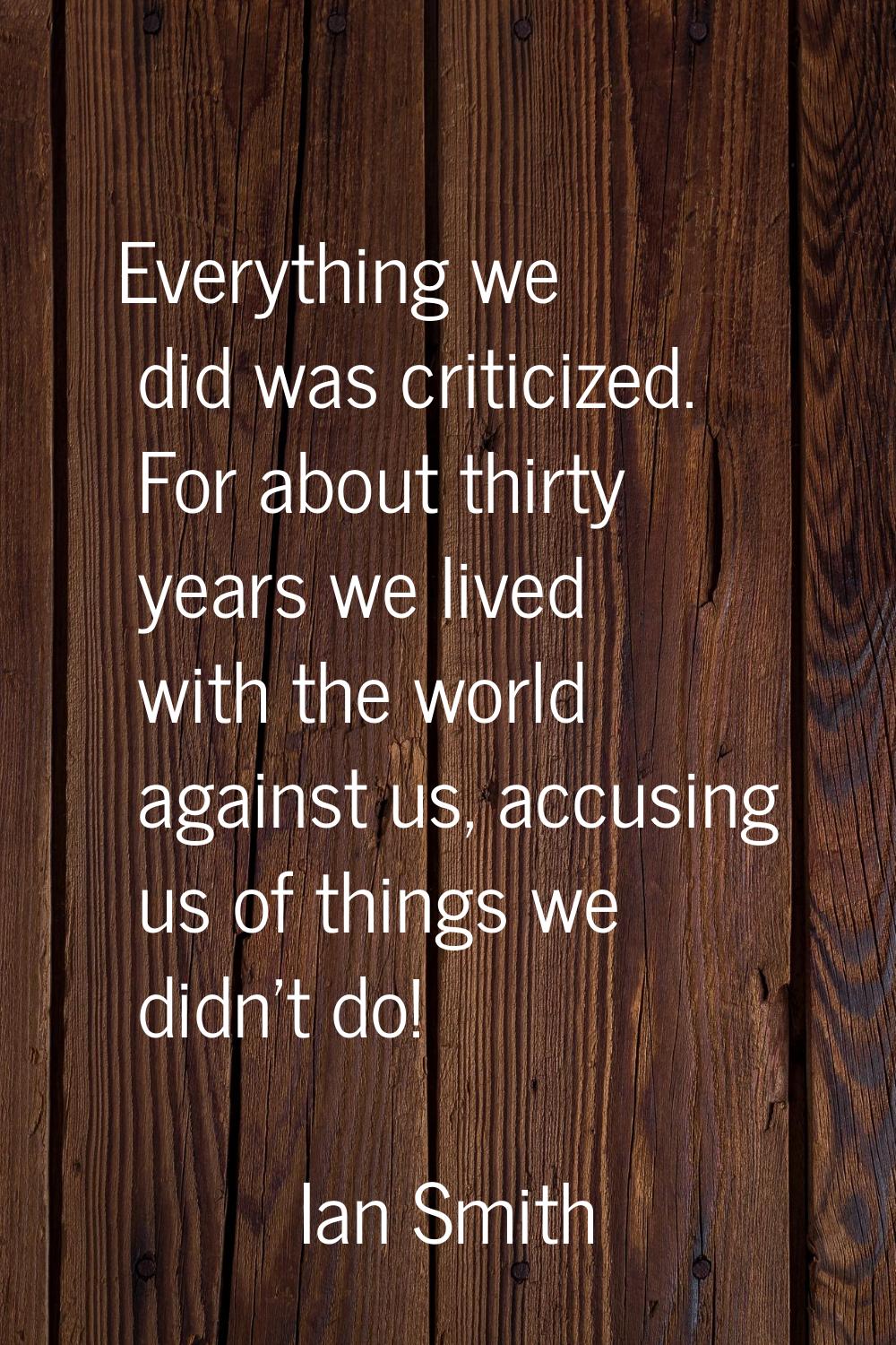 Everything we did was criticized. For about thirty years we lived with the world against us, accusi