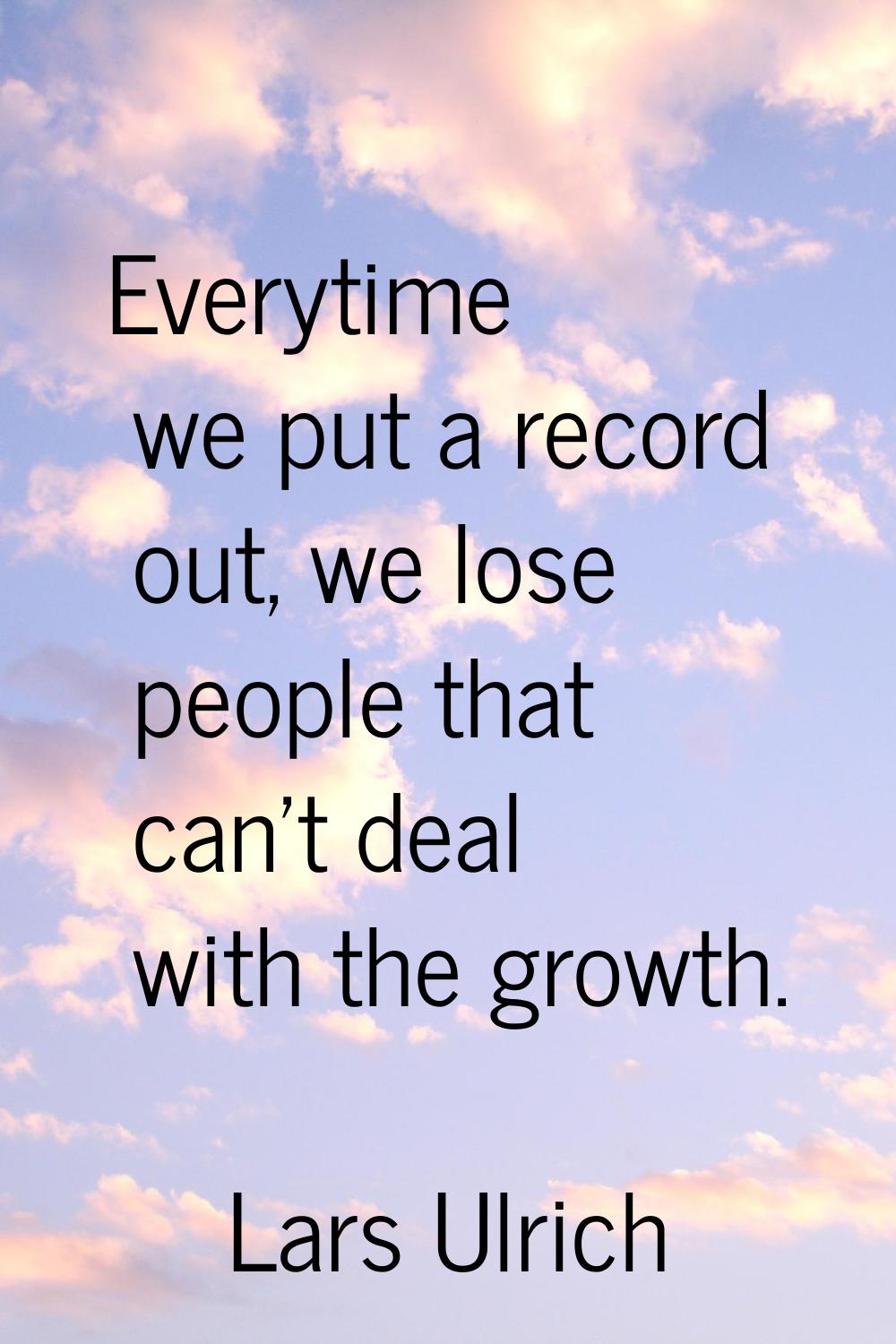 Everytime we put a record out, we lose people that can't deal with the growth.