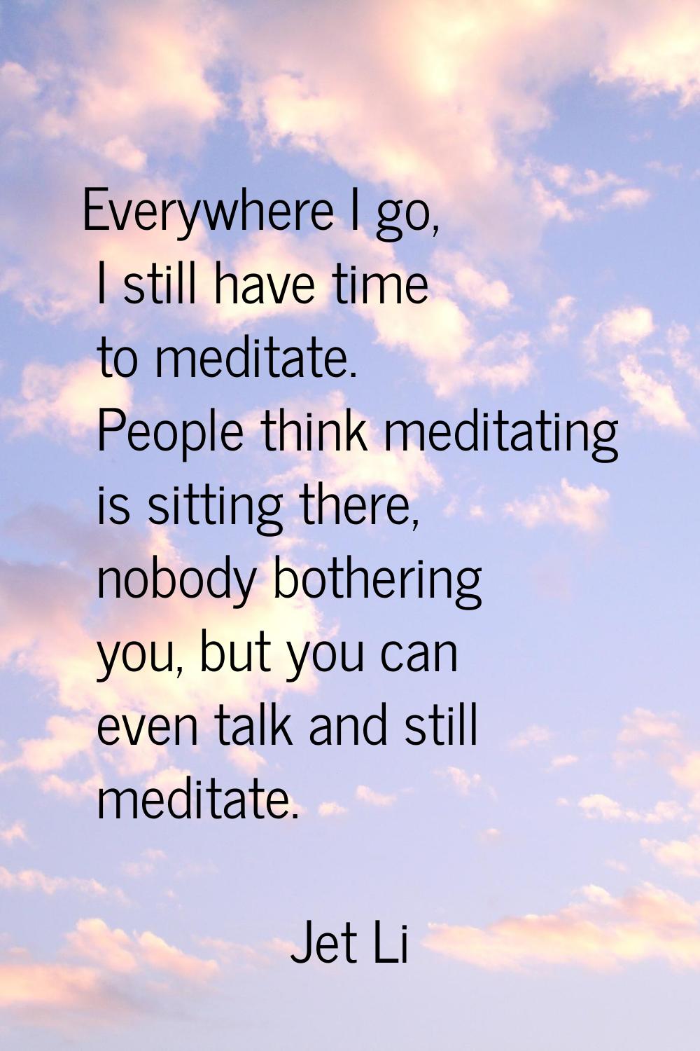 Everywhere I go, I still have time to meditate. People think meditating is sitting there, nobody bo
