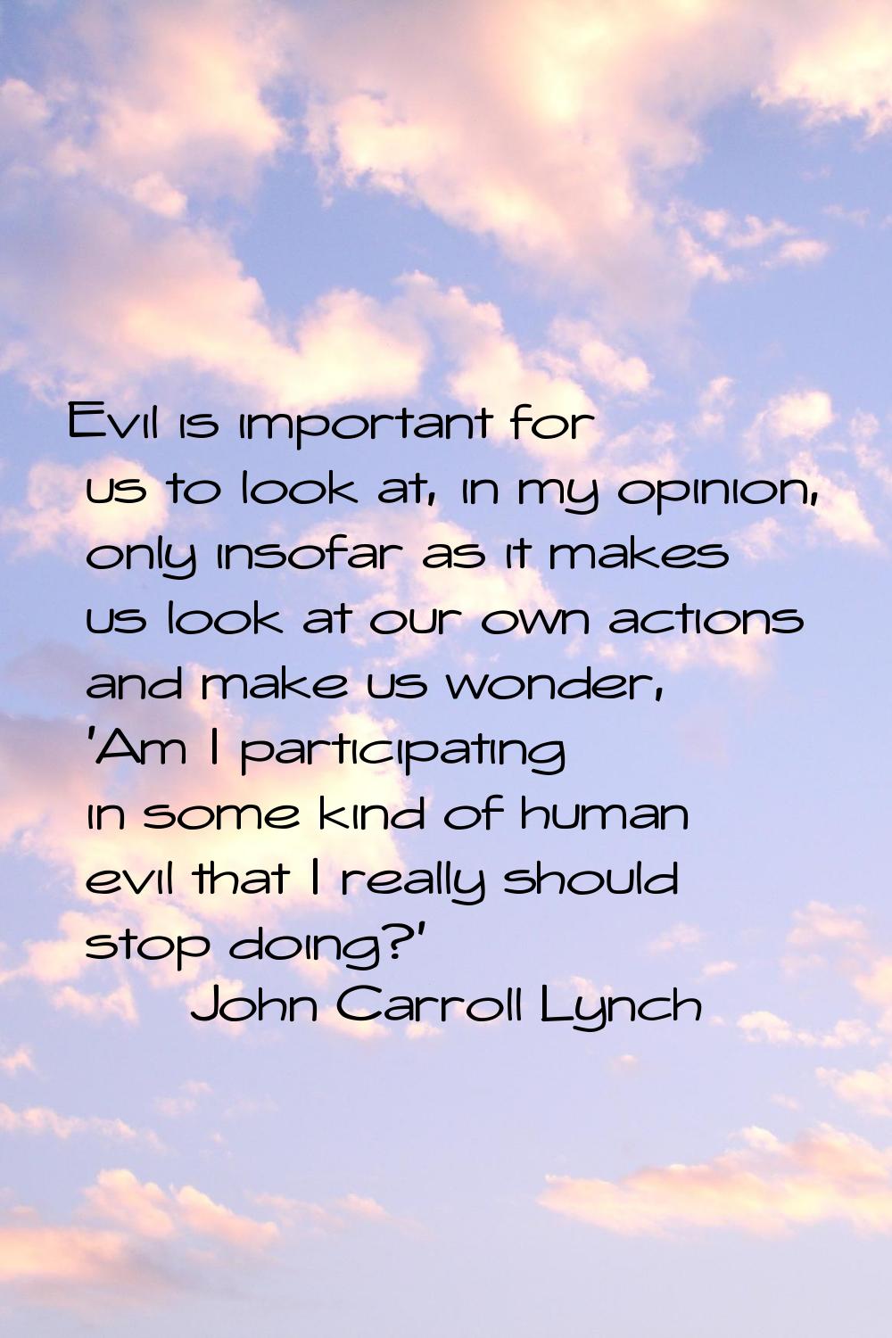 Evil is important for us to look at, in my opinion, only insofar as it makes us look at our own act