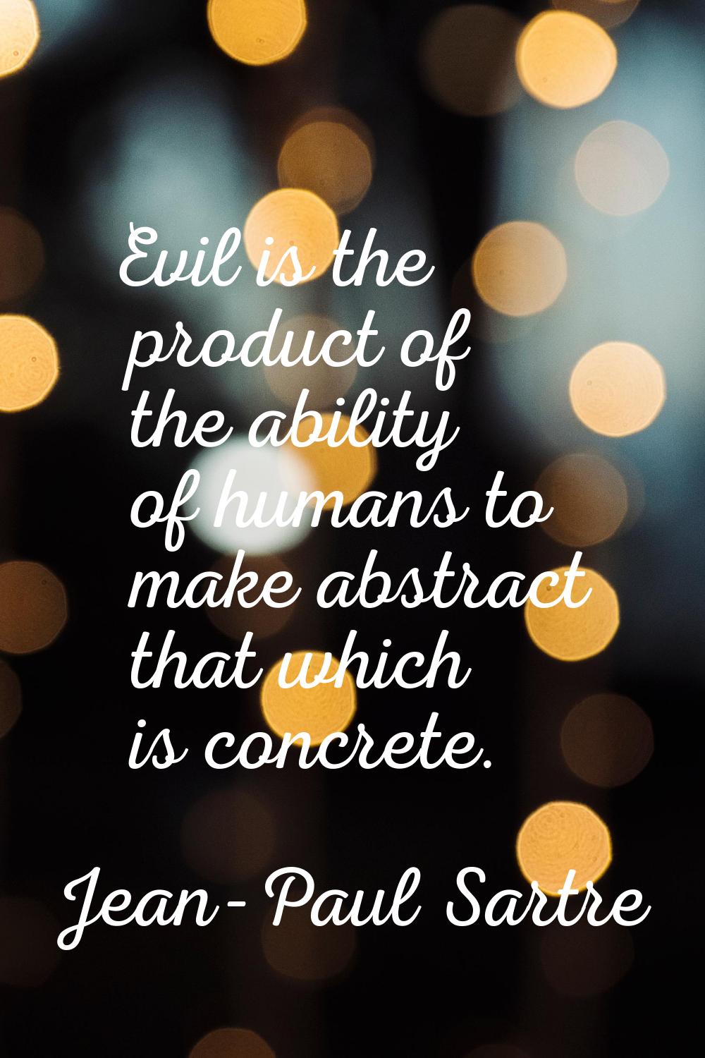 Evil is the product of the ability of humans to make abstract that which is concrete.