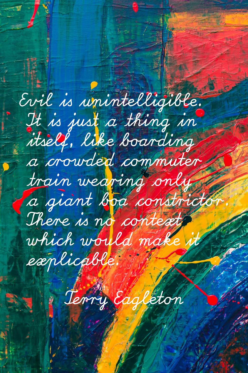 Evil is unintelligible. It is just a thing in itself, like boarding a crowded commuter train wearin