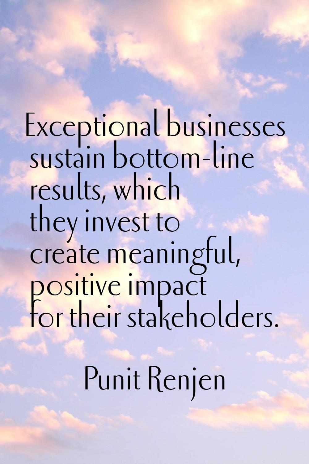 Exceptional businesses sustain bottom-line results, which they invest to create meaningful, positiv