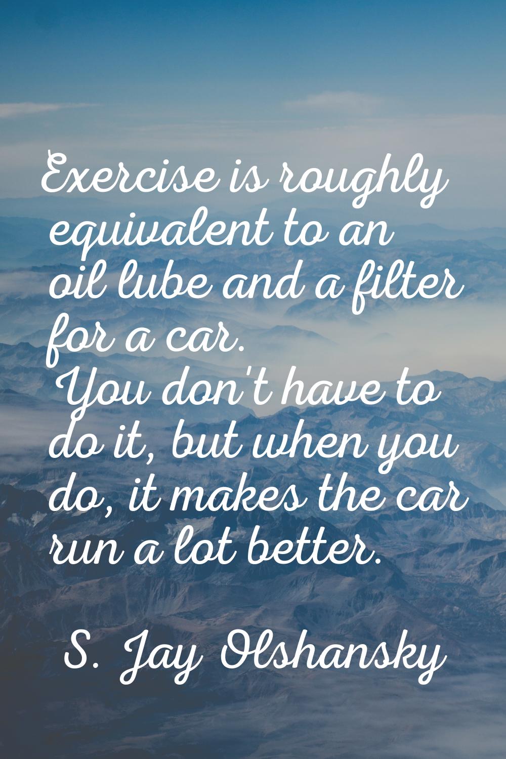 Exercise is roughly equivalent to an oil lube and a filter for a car. You don't have to do it, but 