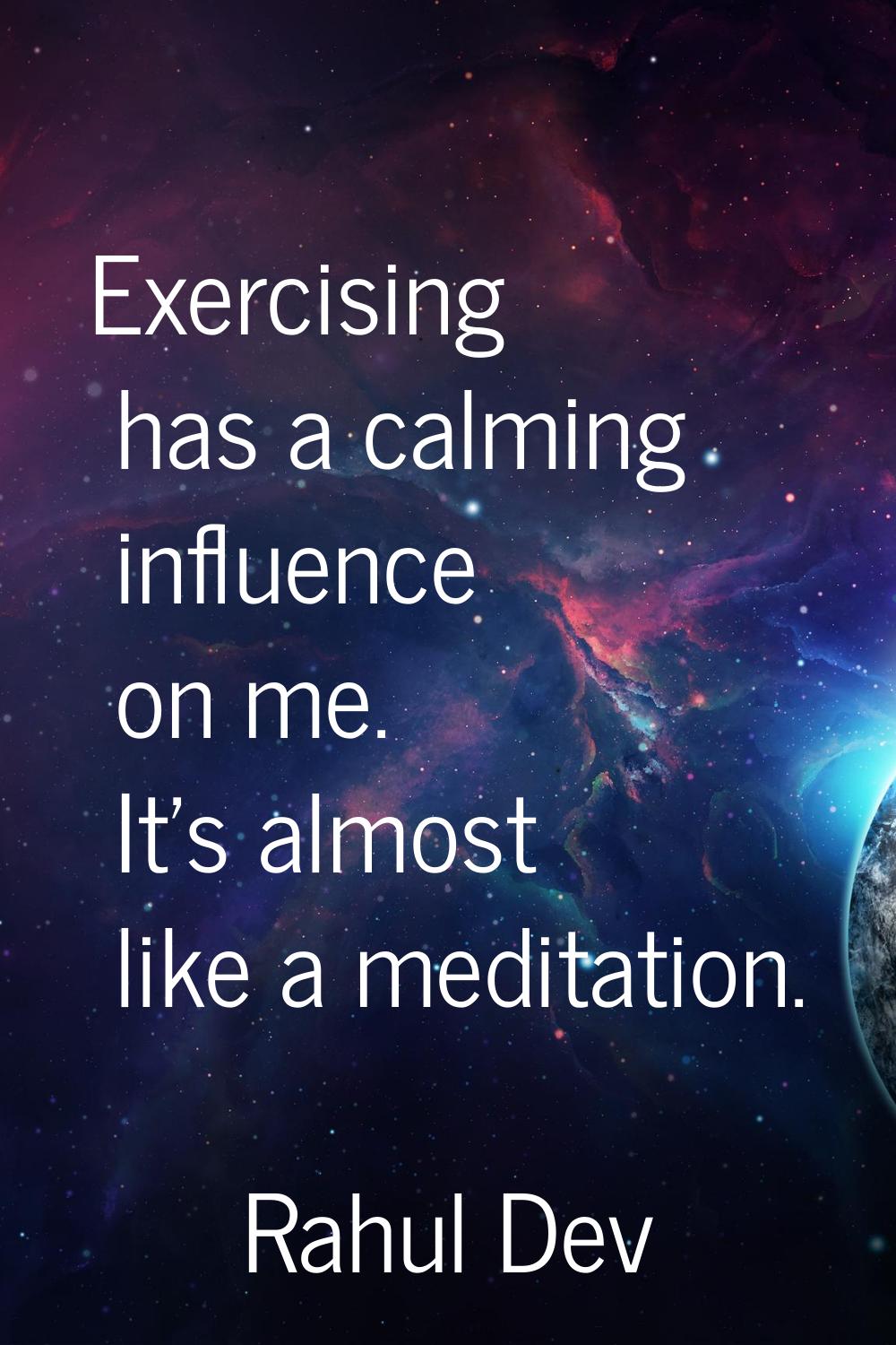 Exercising has a calming influence on me. It's almost like a meditation.