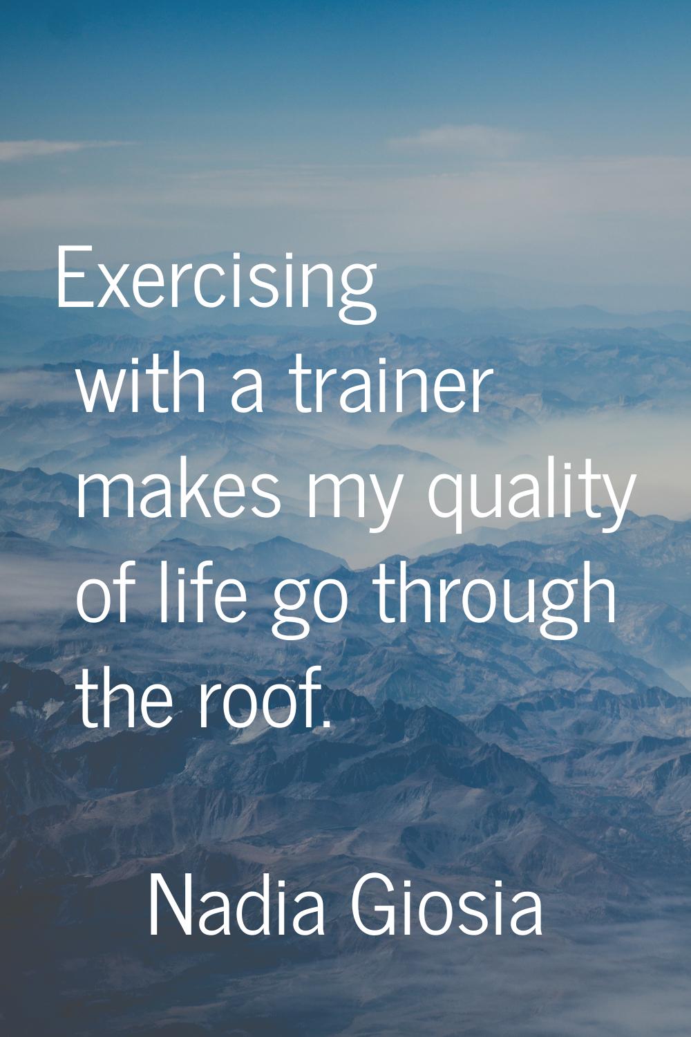 Exercising with a trainer makes my quality of life go through the roof.
