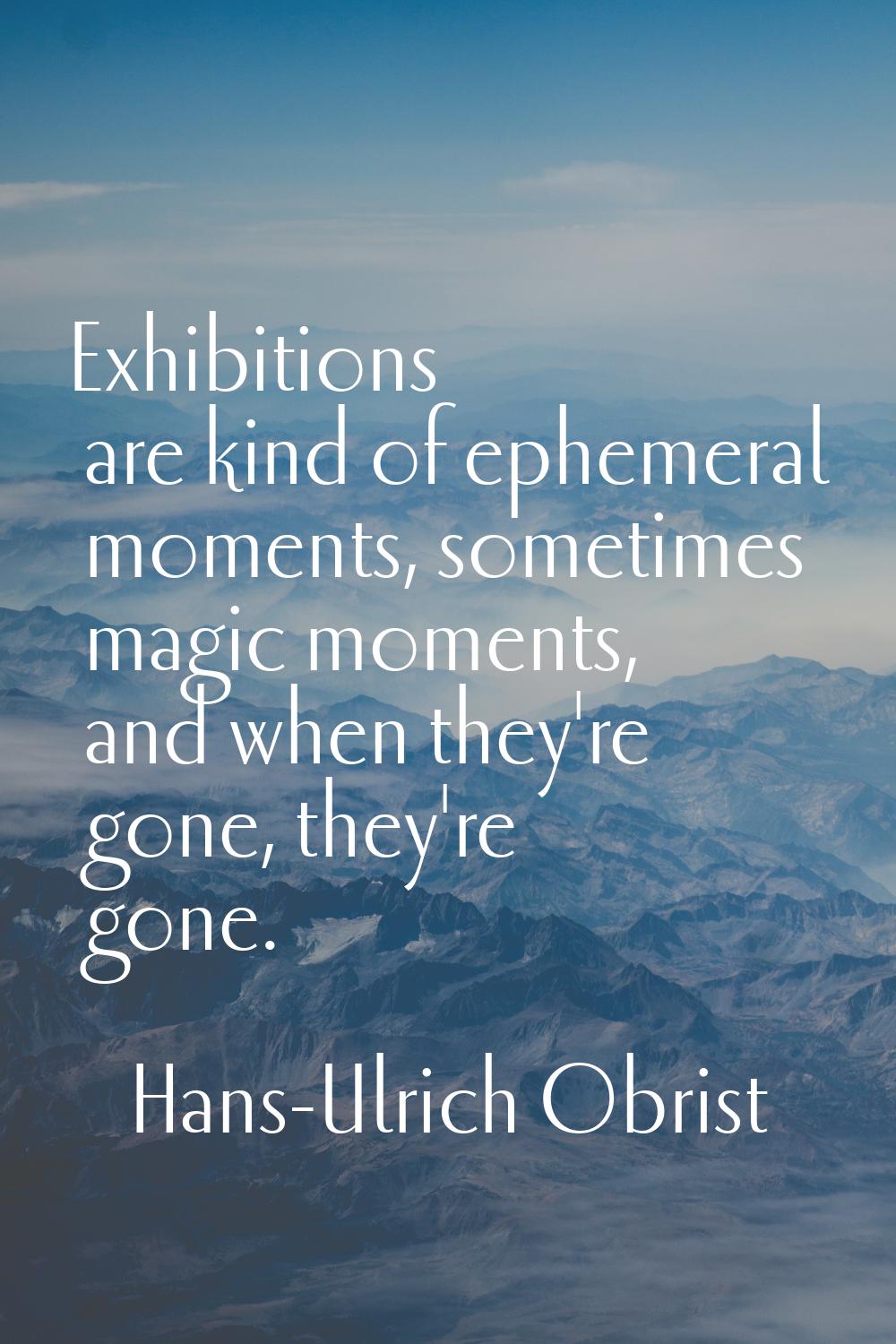 Exhibitions are kind of ephemeral moments, sometimes magic moments, and when they're gone, they're 