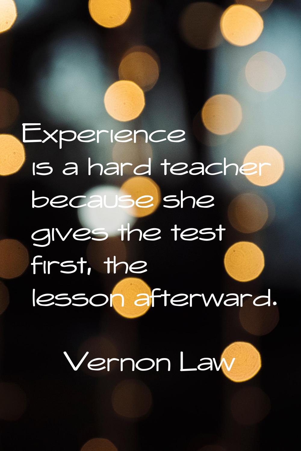 Experience is a hard teacher because she gives the test first, the lesson afterward.