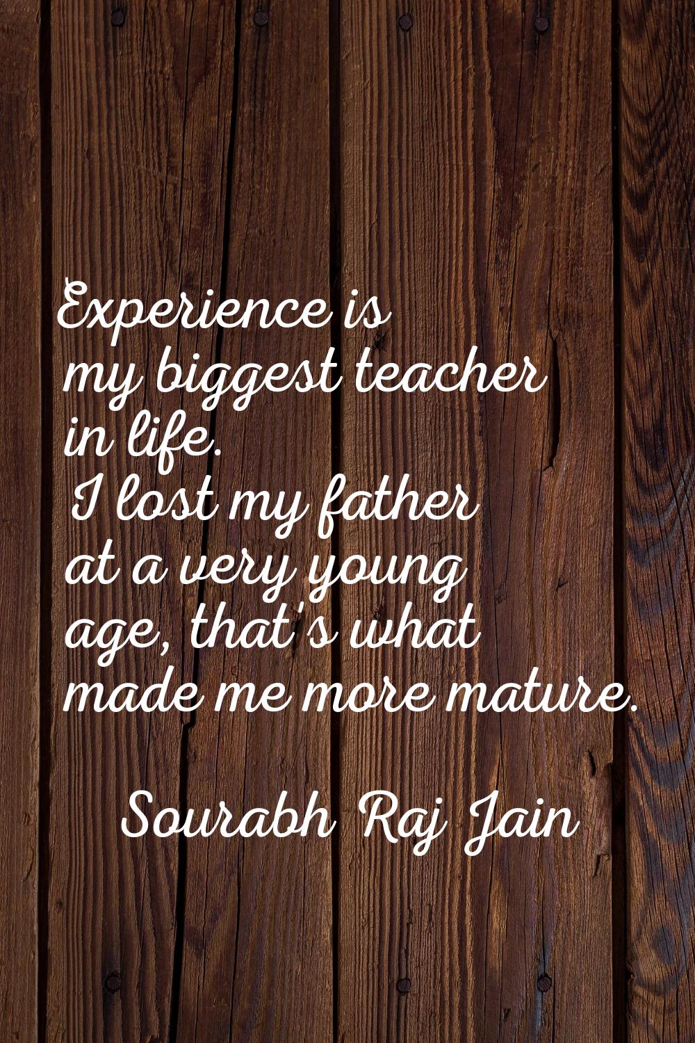 Experience is my biggest teacher in life. I lost my father at a very young age, that's what made me