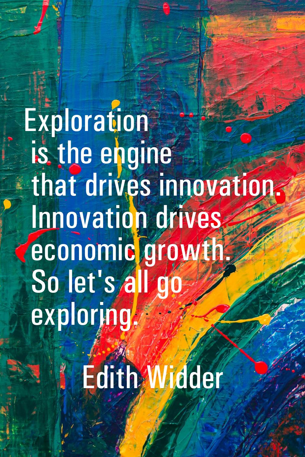Exploration is the engine that drives innovation. Innovation drives economic growth. So let's all g