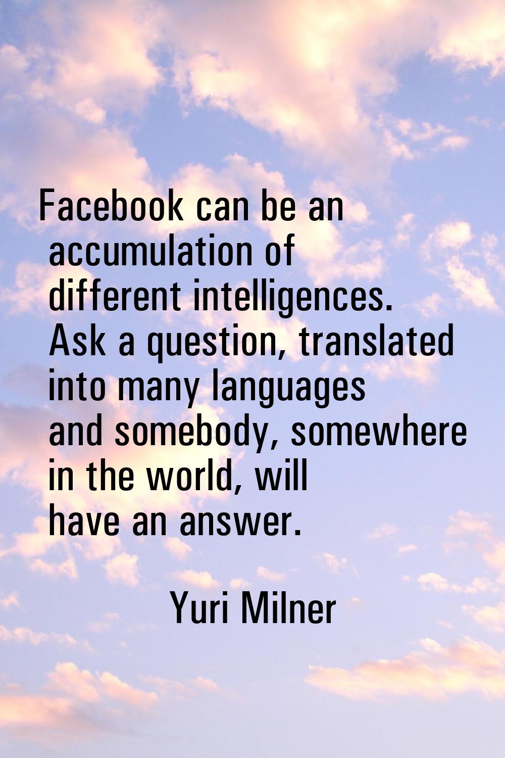 Facebook can be an accumulation of different intelligences. Ask a question, translated into many la