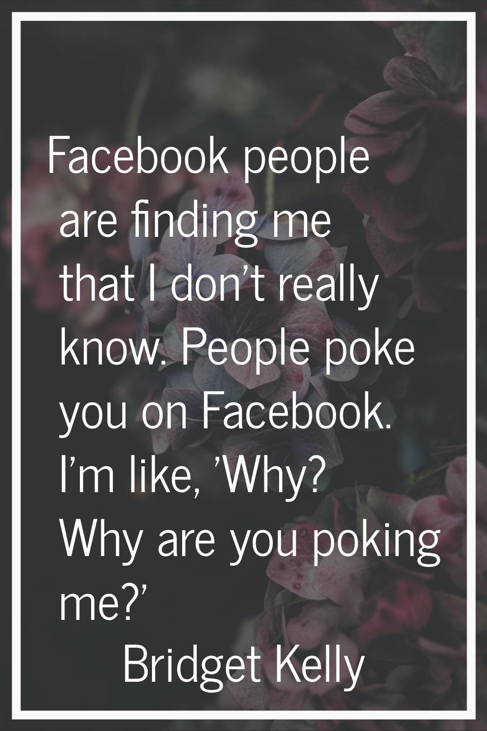Facebook people are finding me that I don't really know. People poke you on Facebook. I'm like, 'Wh