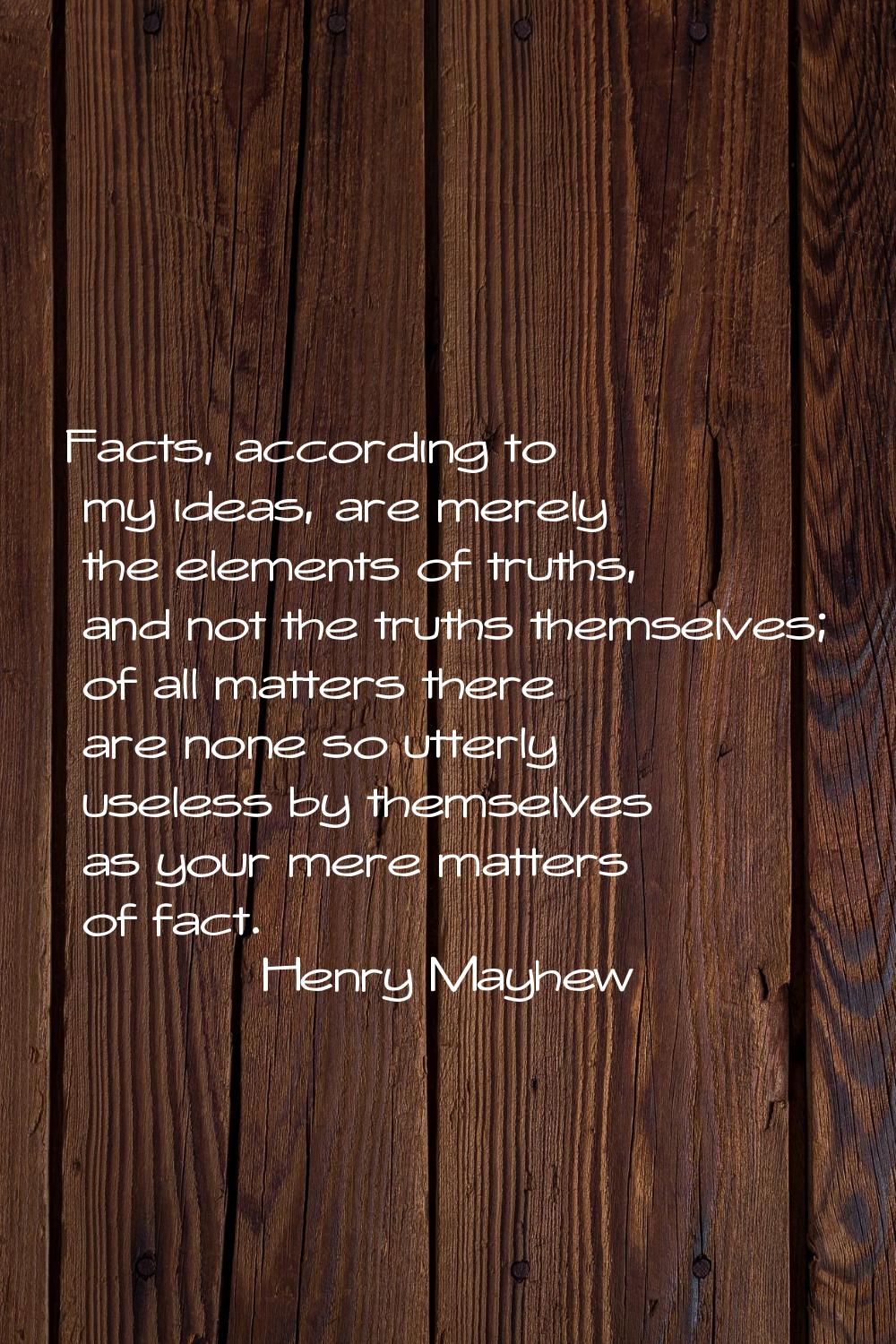 Facts, according to my ideas, are merely the elements of truths, and not the truths themselves; of 