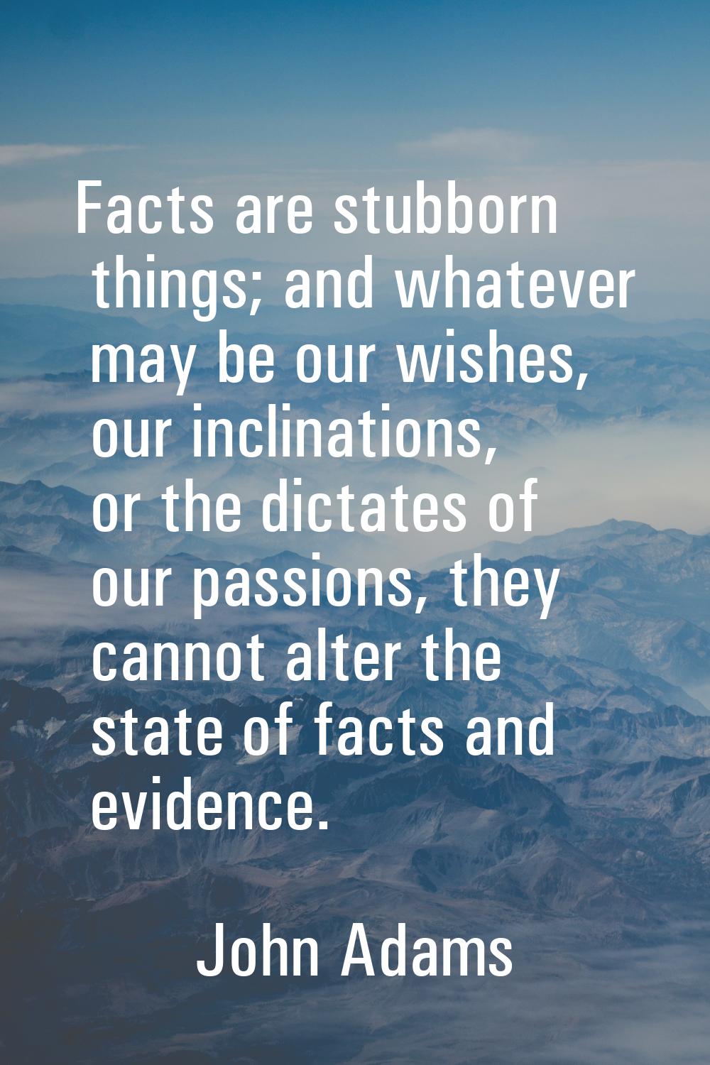 Facts are stubborn things; and whatever may be our wishes, our inclinations, or the dictates of our