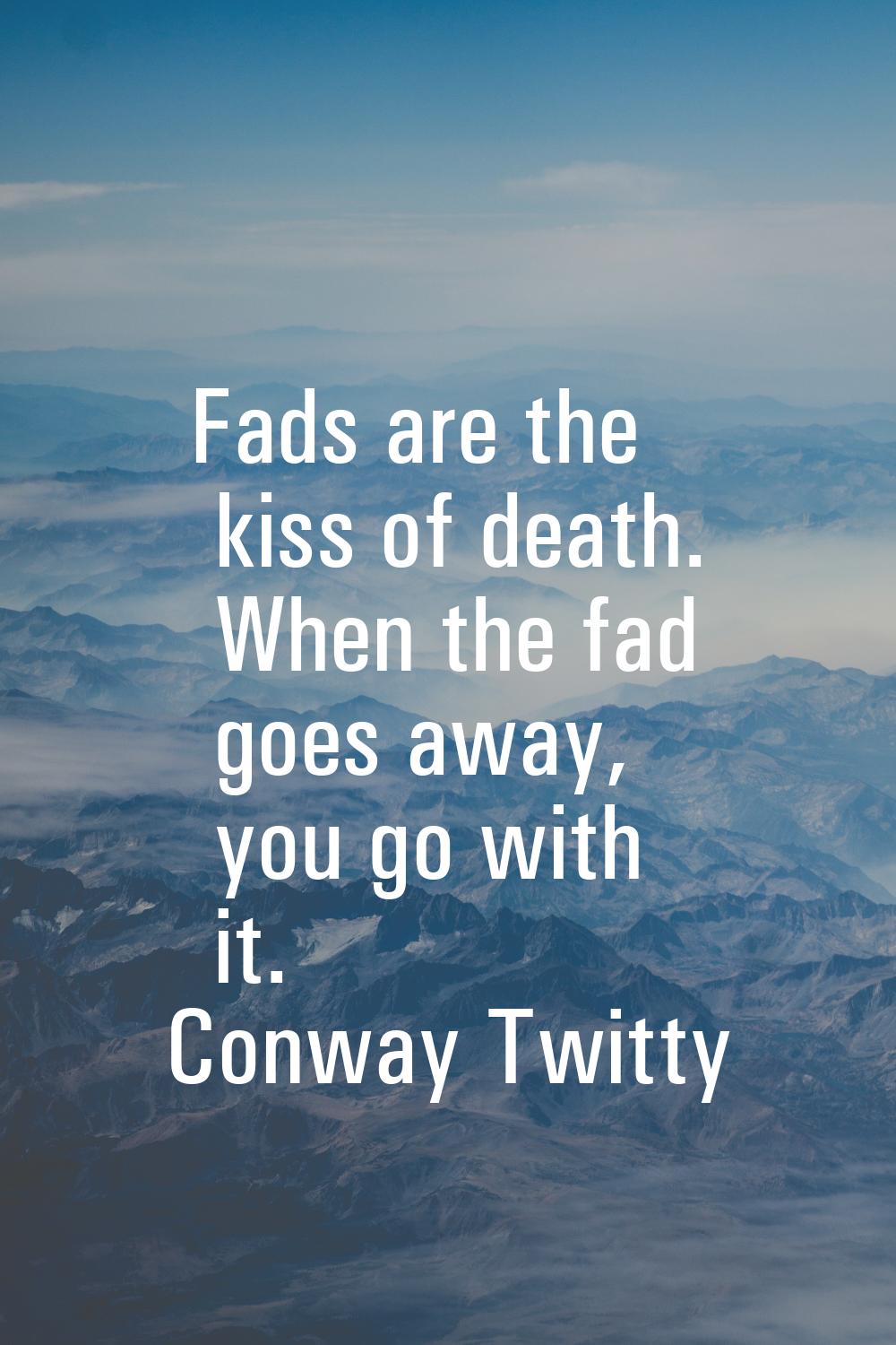 Fads are the kiss of death. When the fad goes away, you go with it.