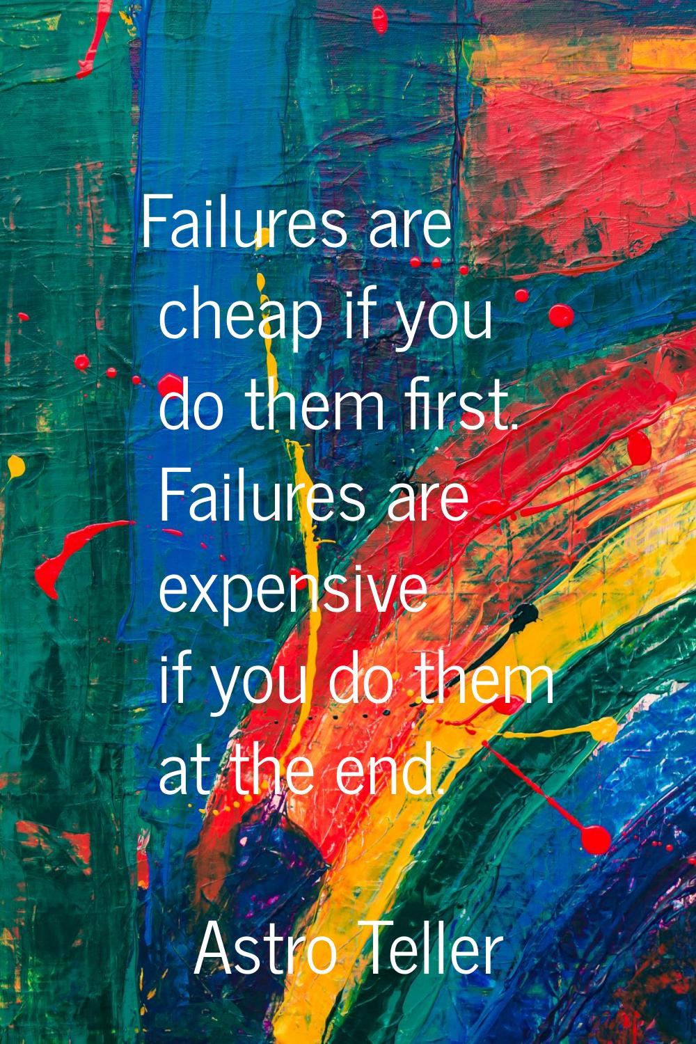 Failures are cheap if you do them first. Failures are expensive if you do them at the end.