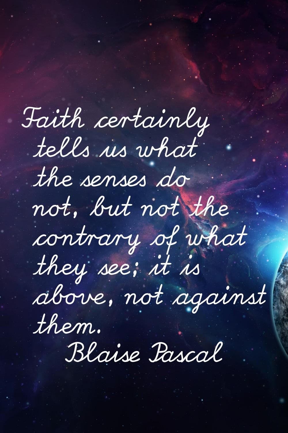 Faith certainly tells us what the senses do not, but not the contrary of what they see; it is above
