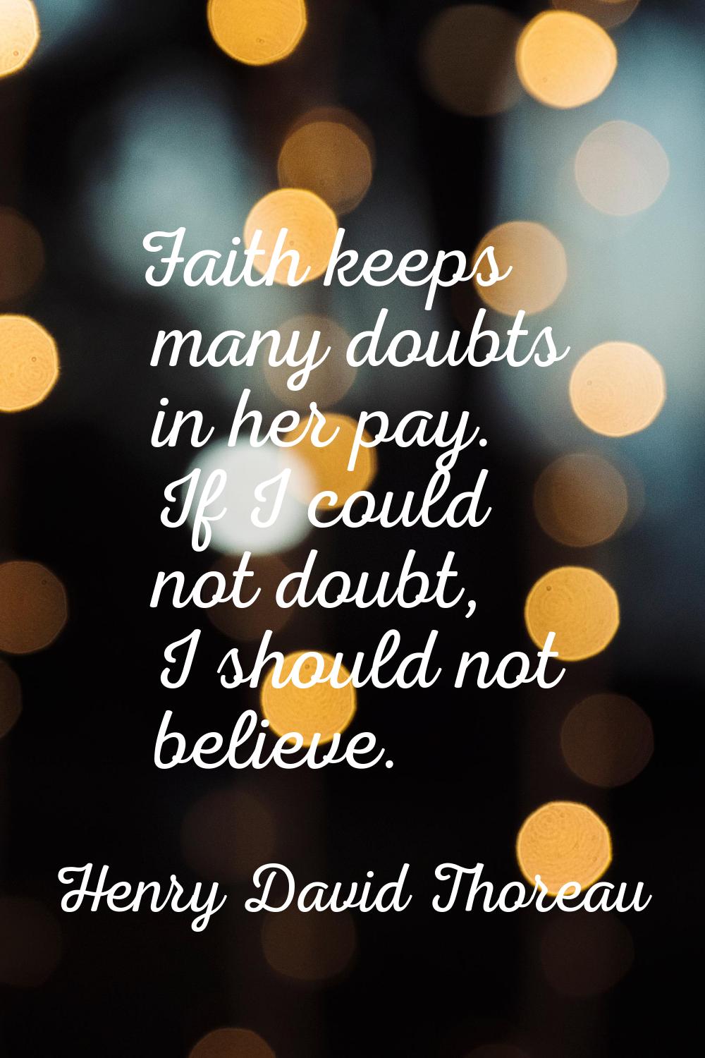 Faith keeps many doubts in her pay. If I could not doubt, I should not believe.