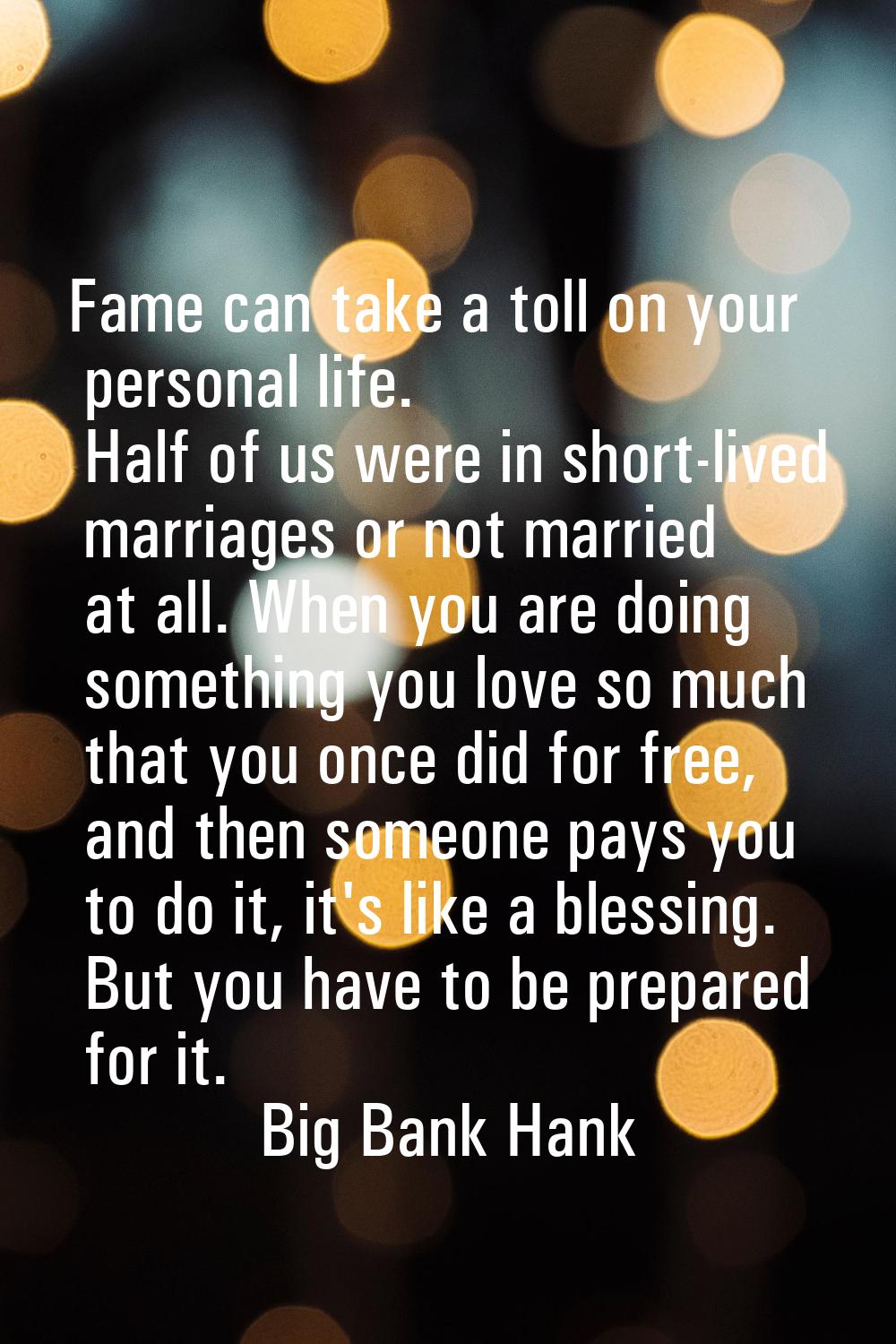 Fame can take a toll on your personal life. Half of us were in short-lived marriages or not married