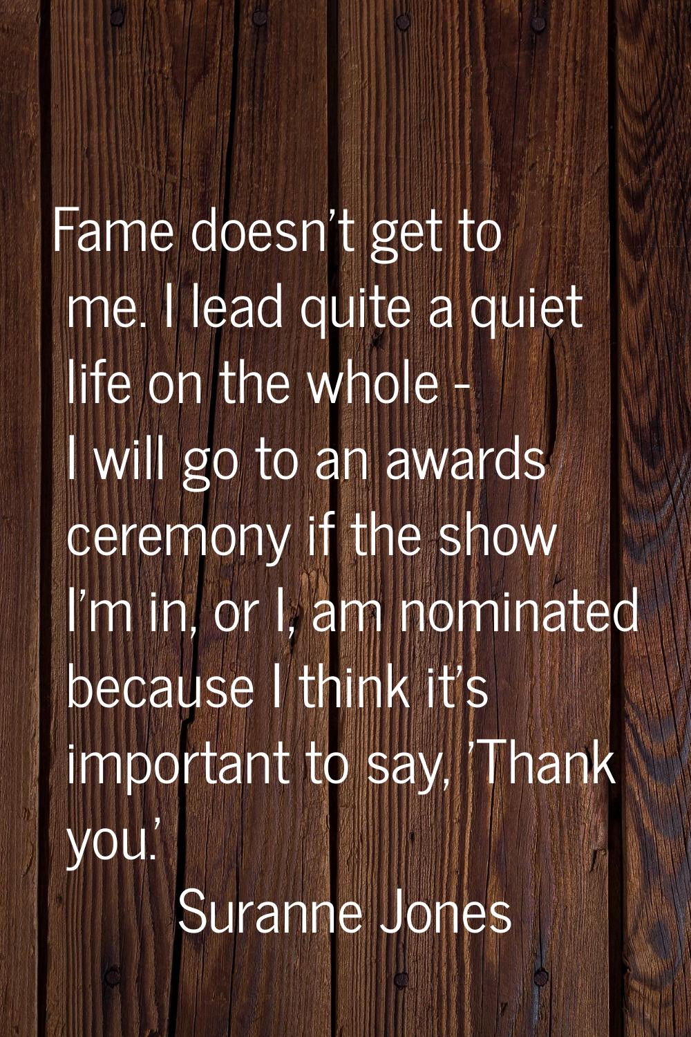 Fame doesn't get to me. I lead quite a quiet life on the whole - I will go to an awards ceremony if