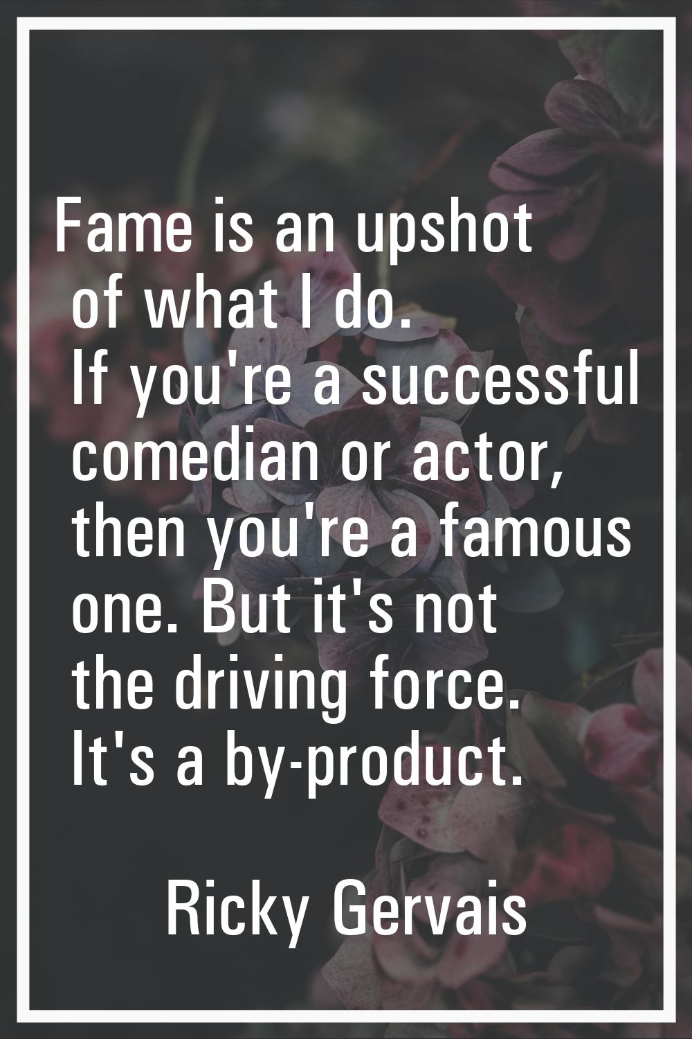 Fame is an upshot of what I do. If you're a successful comedian or actor, then you're a famous one.