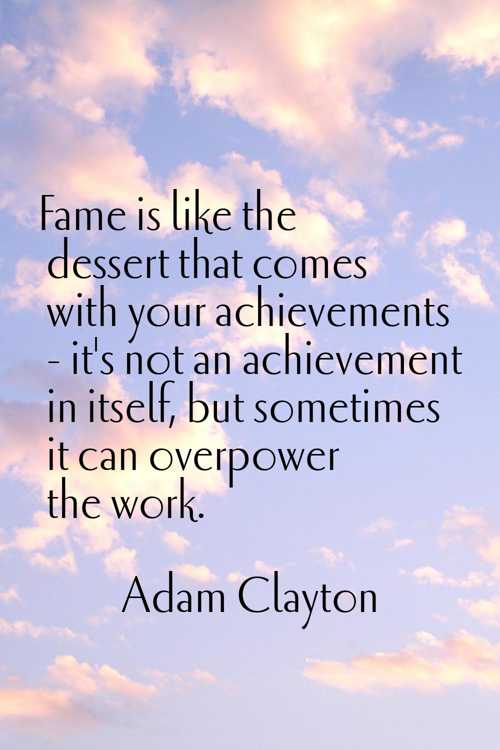 Fame is like the dessert that comes with your achievements - it's not an achievement in itself, but