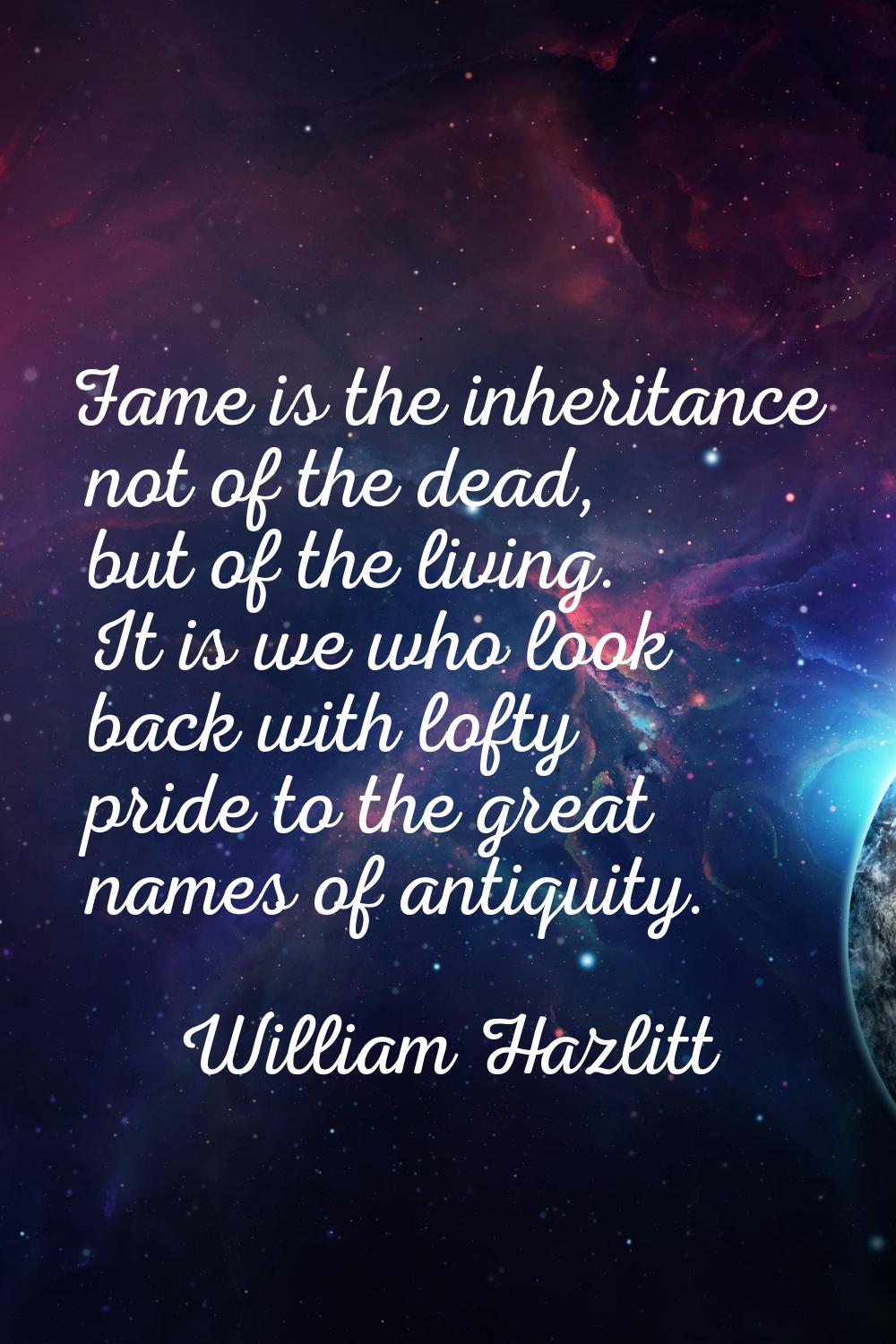 Fame is the inheritance not of the dead, but of the living. It is we who look back with lofty pride