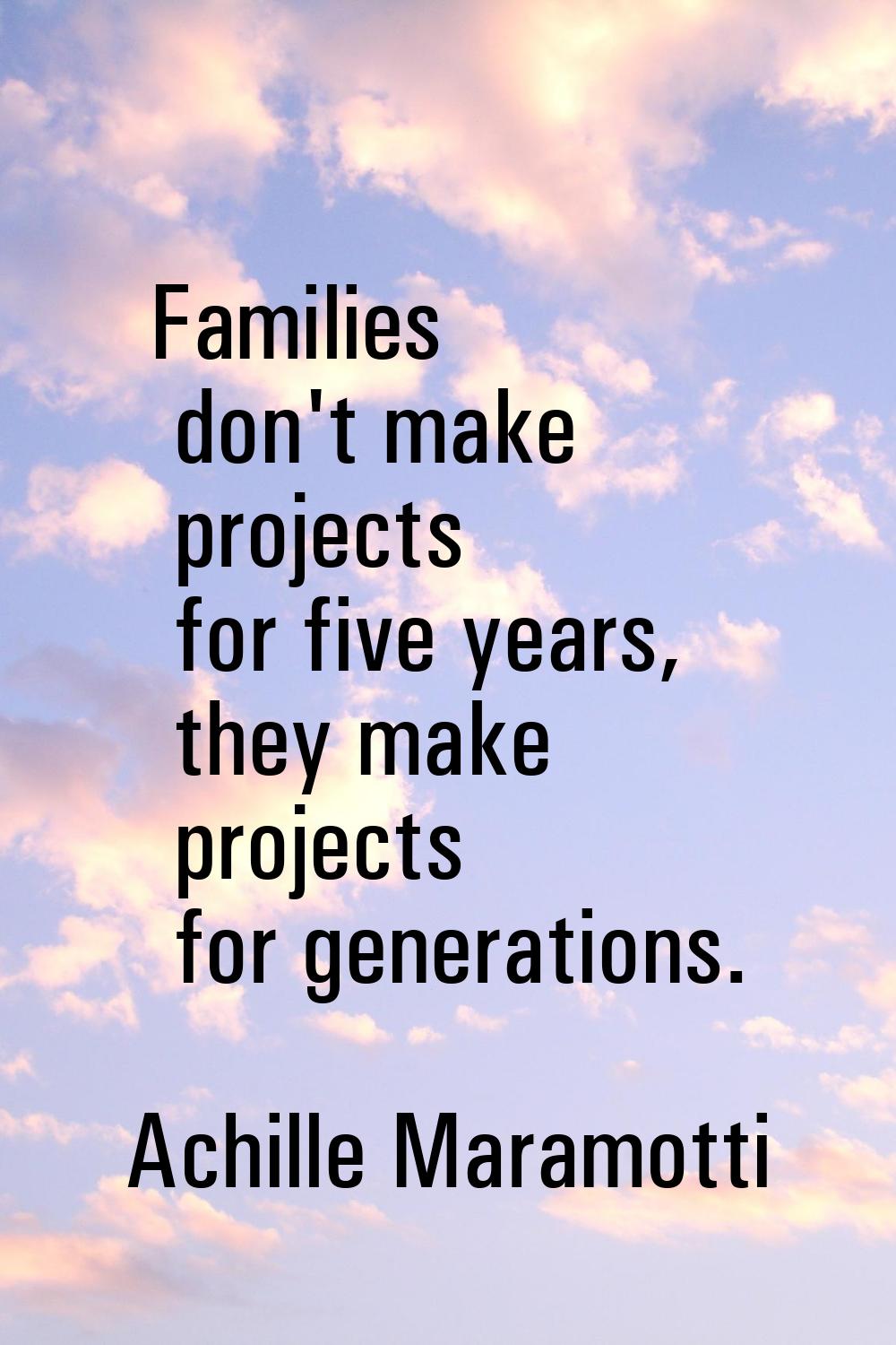 Families don't make projects for five years, they make projects for generations.