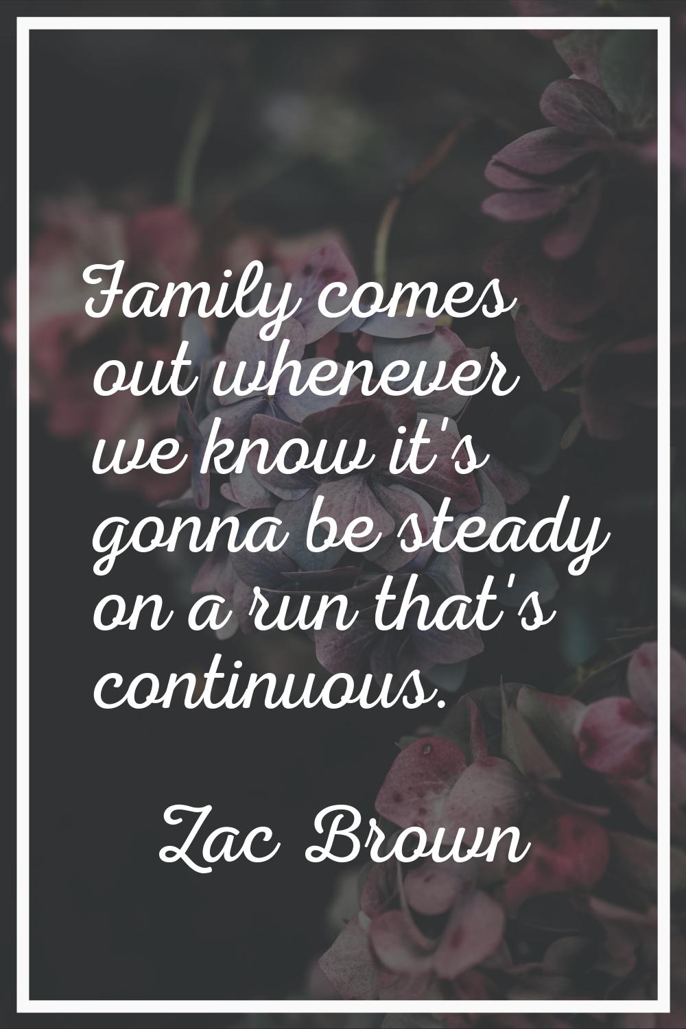 Family comes out whenever we know it's gonna be steady on a run that's continuous.