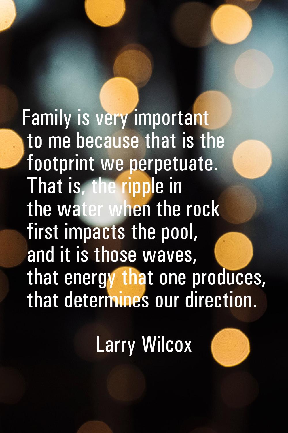 Family is very important to me because that is the footprint we perpetuate. That is, the ripple in 
