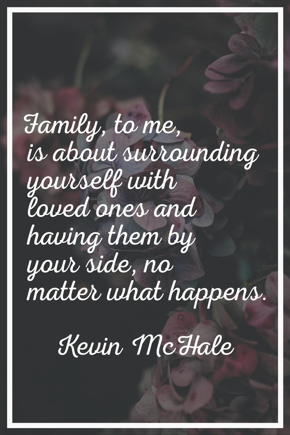 Family, to me, is about surrounding yourself with loved ones and having them by your side, no matte